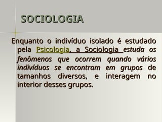 Enquanto o indivíduo isolado é estudado
Enquanto o indivíduo isolado é estudado
pela
pela Psicologia
Psicologia, a Sociologia
, a Sociologia estuda os
estuda os
fenômenos que ocorrem quando vários
fenômenos que ocorrem quando vários
indivíduos se encontram em grupos
indivíduos se encontram em grupos de
de
tamanhos diversos, e interagem no
tamanhos diversos, e interagem no
interior desses grupos.
interior desses grupos.
SOCIOLOGIA
SOCIOLOGIA
 