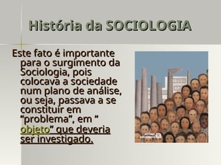 Este fato é importante
Este fato é importante
para o surgimento da
para o surgimento da
Sociologia, pois
Sociologia, pois
colocava a sociedade
colocava a sociedade
num plano de análise,
num plano de análise,
ou seja, passava a se
ou seja, passava a se
constituir em
constituir em
“problema”, em “
“problema”, em “
objeto
objeto” que deveria
” que deveria
ser investigado.
ser investigado.
História da SOCIOLOGIA
História da SOCIOLOGIA
 