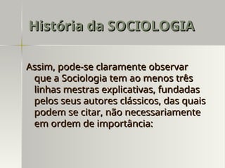 Assim, pode-se claramente observar
Assim, pode-se claramente observar
que a Sociologia tem ao menos três
que a Sociologia tem ao menos três
linhas mestras explicativas, fundadas
linhas mestras explicativas, fundadas
pelos seus autores clássicos, das quais
pelos seus autores clássicos, das quais
podem se citar, não necessariamente
podem se citar, não necessariamente
em ordem de importância:
em ordem de importância:
História da SOCIOLOGIA
História da SOCIOLOGIA
 