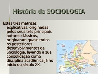 Estas três matrizes
Estas três matrizes
explicativas, originadas
explicativas, originadas
pelos seus três principais
pelos seus três principais
autores clássicos,
autores clássicos,
originaram quase todos
originaram quase todos
os posteriores
os posteriores
desenvolvimentos da
desenvolvimentos da
Sociologia, levando à sua
Sociologia, levando à sua
consolidação como
consolidação como
disciplina acadêmica já no
disciplina acadêmica já no
início do século XX.
início do século XX.
História da SOCIOLOGIA
História da SOCIOLOGIA
 