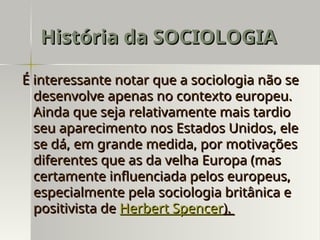 É interessante notar que a sociologia não se
É interessante notar que a sociologia não se
desenvolve apenas no contexto europeu.
desenvolve apenas no contexto europeu.
Ainda que seja relativamente mais tardio
Ainda que seja relativamente mais tardio
seu aparecimento nos Estados Unidos, ele
seu aparecimento nos Estados Unidos, ele
se dá, em grande medida, por motivações
se dá, em grande medida, por motivações
diferentes que as da velha Europa (mas
diferentes que as da velha Europa (mas
certamente influenciada pelos europeus,
certamente influenciada pelos europeus,
especialmente pela sociologia britânica e
especialmente pela sociologia britânica e
positivista de
positivista de Herbert Spencer
Herbert Spencer).
).
História da SOCIOLOGIA
História da SOCIOLOGIA
 