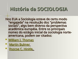 Nos EUA a Sociologia esteve de certo modo
Nos EUA a Sociologia esteve de certo modo
"engajada" na resolução dos "problemas
"engajada" na resolução dos "problemas
sociais", algo bem diverso da perspectiva
sociais", algo bem diverso da perspectiva
acadêmica européia. Entre os principais
acadêmica européia. Entre os principais
nomes do estágio inicial da sociologia norte-
nomes do estágio inicial da sociologia norte-
americana, podem ser citados:
americana, podem ser citados:
 William I. Thomas
William I. Thomas
 Martin Bulmer
Martin Bulmer
 Roscoe C. Hinkle
Roscoe C. Hinkle.
.
História da SOCIOLOGIA
História da SOCIOLOGIA
 