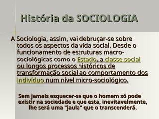 A Sociologia, assim, vai debruçar-se sobre
A Sociologia, assim, vai debruçar-se sobre
todos os aspectos da vida social. Desde o
todos os aspectos da vida social. Desde o
funcionamento de estruturas macro-
funcionamento de estruturas macro-
sociológicas como o
sociológicas como o Estado
Estado, a
, a classe social
classe social
ou longos processos históricos de
ou longos processos históricos de
transformação social ao comportamento dos
transformação social ao comportamento dos
indivíduo
indivíduo num nível micro-sociológico.
num nível micro-sociológico.
Sem jamais esquecer-se que o homem só pode
Sem jamais esquecer-se que o homem só pode
existir na sociedade e que esta, inevitavelmente,
existir na sociedade e que esta, inevitavelmente,
lhe será uma "jaula" que o transcenderá.
lhe será uma "jaula" que o transcenderá.
História da SOCIOLOGIA
História da SOCIOLOGIA
 