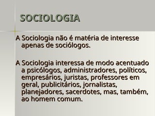 A Sociologia não é matéria de interesse
A Sociologia não é matéria de interesse
apenas de sociólogos.
apenas de sociólogos.
A Sociologia interessa de modo acentuado
A Sociologia interessa de modo acentuado
a psicólogos, administradores, políticos,
a psicólogos, administradores, políticos,
empresários, juristas, professores em
empresários, juristas, professores em
geral, publicitários, jornalistas,
geral, publicitários, jornalistas,
planejadores, sacerdotes, mas, também,
planejadores, sacerdotes, mas, também,
ao homem comum.
ao homem comum.
SOCIOLOGIA
SOCIOLOGIA
 