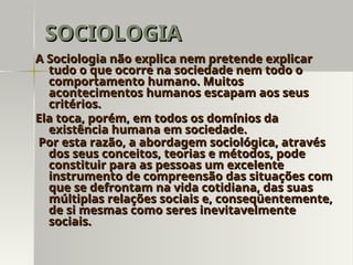 A Sociologia não explica nem pretende explicar
A Sociologia não explica nem pretende explicar
tudo o que ocorre na sociedade nem todo o
tudo o que ocorre na sociedade nem todo o
comportamento humano. Muitos
comportamento humano. Muitos
acontecimentos humanos escapam aos seus
acontecimentos humanos escapam aos seus
critérios.
critérios.
Ela toca, porém, em todos os domínios da
Ela toca, porém, em todos os domínios da
existência humana em sociedade.
existência humana em sociedade.
Por esta razão, a abordagem sociológica, através
Por esta razão, a abordagem sociológica, através
dos seus conceitos, teorias e métodos, pode
dos seus conceitos, teorias e métodos, pode
constituir para as pessoas um excelente
constituir para as pessoas um excelente
instrumento de compreensão das situações com
instrumento de compreensão das situações com
que se defrontam na vida cotidiana, das suas
que se defrontam na vida cotidiana, das suas
múltiplas relações sociais e, conseqüentemente,
múltiplas relações sociais e, conseqüentemente,
de si mesmas como seres inevitavelmente
de si mesmas como seres inevitavelmente
sociais.
sociais.
SOCIOLOGIA
SOCIOLOGIA
 