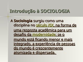 A
A Sociologia
Sociologia surgiu como uma
surgiu como uma
disciplina no
disciplina no século XIX
século XIX, na forma de
, na forma de
uma resposta acadêmica para um
uma resposta acadêmica para um
desafio da
desafio da modernidade
modernidade: se o
: se o
mundo está ficando menor e mais
mundo está ficando menor e mais
integrado, a experiência de pessoas
integrado, a experiência de pessoas
do mundo é crescentemente
do mundo é crescentemente
atomizada e dispersada.
atomizada e dispersada.
Introdução à SOCIOLOGIA
Introdução à SOCIOLOGIA
 