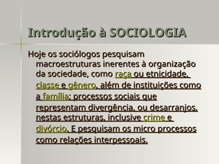 Hoje os sociólogos pesquisam
Hoje os sociólogos pesquisam
macroestruturas inerentes à organização
macroestruturas inerentes à organização
da sociedade, como
da sociedade, como raça
raça ou etnicidade,
ou etnicidade,
classe
classe e
e gênero
gênero, além de instituições como
, além de instituições como
a
a família
família; processos sociais que
; processos sociais que
representam divergência, ou desarranjos,
representam divergência, ou desarranjos,
nestas estruturas, inclusive
nestas estruturas, inclusive crime
crime e
e
divórcio
divórcio. E pesquisam os micro processos
. E pesquisam os micro processos
como relações interpessoais.
como relações interpessoais.
Introdução à SOCIOLOGIA
Introdução à SOCIOLOGIA
 