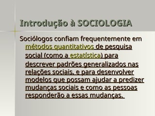 Sociólogos confiam frequentemente em
Sociólogos confiam frequentemente em
métodos quantitativos
métodos quantitativos de pesquisa
de pesquisa
social (como a
social (como a estatística
estatística) para
) para
descrever padrões generalizados nas
descrever padrões generalizados nas
relações sociais, e para desenvolver
relações sociais, e para desenvolver
modelos que possam ajudar a predizer
modelos que possam ajudar a predizer
mudanças sociais e como as pessoas
mudanças sociais e como as pessoas
responderão a essas mudanças.
responderão a essas mudanças.
Introdução à SOCIOLOGIA
Introdução à SOCIOLOGIA
 