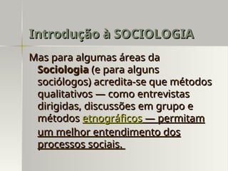 Mas para algumas áreas da
Mas para algumas áreas da
Sociologia
Sociologia (e para alguns
(e para alguns
sociólogos) acredita-se que métodos
sociólogos) acredita-se que métodos
qualitativos — como entrevistas
qualitativos — como entrevistas
dirigidas, discussões em grupo e
dirigidas, discussões em grupo e
métodos
métodos etnográficos
etnográficos — permitam
— permitam
um melhor entendimento dos
um melhor entendimento dos
processos sociais.
processos sociais.
Introdução à SOCIOLOGIA
Introdução à SOCIOLOGIA
 