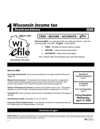 NEW for 2008
                                                                   FREE - SECURE - ACCURATE -
                                                                           is a new way to file your state tax returns – just visit
                                                          revenue.wi.gov and click “          ” to get started

                                                                        •       FREE – file state tax returns without charge
                                                                        •       SECURE – safe and secure submission
                                                                        •       ACCURATE – fewer errors than paper
                                                                   Plus, refunds within five business days with direct deposit




New for 2008
                                                                                                                                                    Questions?
Social Security Benefits Social security benefits are no longer taxable by Wisconsin
                                                                                                                                                Taxpayer Assistance
(page 12).
                                                                                                                                                      page 6
Medical Care Insurance The subtraction for medical care insurance is expanded to
                                                                                                                                            Para assistencia gratuita
include a person whose employer pays a portion of the cost of the insurance. Such
                                                                                                                                                  en Español
persons may subtract 10% of amount they paid for the insurance (page 13).
                                                                                                                                                  ver página 4
Section 179 Expense for Farmers Farmers may be able to claim a sec. 179 expense
                                                                                                                                                Free Tax Preparation
deduction of up to $115,000. Complete Schedule I before completing line 1 of Form 1.
                                                                                                                                                       page 2
Schedule CR Certain business credits must be consolidated on Schedule CR (pages 27
                                                                                                                                                Filing Deadline
and 33).
                                                                                                                                                 Wednesday,
New Business Credits See pages 22, 25, 27, and 33.
                                                                                                                                                 April 15, 2009
Expenses Paid to Related Parties The treatment of interest and rental expenses paid
to a related party has changed (pages 12 and 20).


                                                                   revenue.wi.gov
FEDERAL PRIVACY ACT In compliance with federal law, you are hereby notified that the request for your social security number on the Wisconsin income tax return is made under
the authority of Section 71.03(6)(a) of the Wisconsin Statutes. The disclosure of this number on your return is mandatory. It will be used for identification purposes throughout the
processing, filing, and auditing of your return and the issuance of refund checks.
                                                                                                                                                                          Printed on
                                                                                                                                                                        Recycled Paper
I-111
 