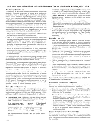 2008 Form 1-ES Instructions – Estimated Income Tax for Individuals, Estates, and Trusts
Who Must Pay Estimated Tax                                                               2. Your return as a payment. If you file your 2008 income tax return
                                                                                            by February 2, 2009, and pay the entire balance due, you do not have
Tax (including the Wisconsin alternative minimum tax and recycling
                                                                                            to make your last payment of estimated tax due on January 16, 2009.
surcharge) is required to be paid on income as it is earned or
constructively received. Withholding tax and estimated tax are the two                   3. Farmers and fishers. If at least two-thirds of your gross income
methods used to make those required tax payments. Generally, if you                         (joint gross income, if applicable) for 2007 or 2008 is from farming
work for wages, you have tax withheld from your wages to prepay any tax                     or fishing, you may:
which will be computed on your income tax return for the year. If you have
                                                                                             • pay your 2008 estimated tax in full by January 16, 2009; or
income from which tax is not withheld (for example, interest, dividends,
                                                                                             • file your 2008 income tax return on or before March 2, 2009, and
unemployment compensation, etc.), you must pay estimated tax to prepay
                                                                                               pay the total tax due. In this case, you need not make estimated tax
any tax which will be computed on your income tax return for the year.
                                                                                               payments for 2008.
You must pay Wisconsin estimated tax for 2008 if you expect to owe, after
                                                                                         4. Fiscal year. If your return is filed on a fiscal year basis, your due dates
subtracting your withholding and credits, at least $200 in tax for 2008 and
                                                                                            are the 15th day of the 4th, 6th, and 9th months of your current fiscal
you expect your withholding to be less than the smallest of:
                                                                                            year, and the 1st month of the following fiscal year. (Note: If any due
• 90% of the tax (including alternative minimum tax and the recycling                       date falls on a Saturday, Sunday, or legal holiday, use the next
  surcharge) shown on your 2008 income tax return.                                          business day.)
• 100% of the tax (including alternative minimum tax and recycling                       How to Use Form 1-ES
  surcharge) shown on your 2007 income tax return assuming the return
                                                                                         1. If you have a preprinted voucher, make any corrections necessary
  covered 12 months. This does not apply to trusts or estates that have
                                                                                            to your name and address by lining out the incorrect information
  2008 taxable income of $20,000 or more. If your 2007 return was
                                                                                            on the estimated tax vouchers and printing in the correct information.
  adjusted by the department or you filed an amended return, use the tax
                                                                                            To obtain personalized Form 1-ES vouchers, visit the department's
  from the latest adjusted or amended return.
                                                                                            website at www.revenue.wi.gov/html/08forms.html or call
• 90% of the tax shown on your 2008 income tax return, computed by                          (608) 266-1961.
  annualizing your taxable income and alternative minimum taxable
                                                                                         2. Complete the “2008 Estimated Tax Worksheet” on the reverse side
  income. (You may use Wisconsin Schedule U, Part IV, as a worksheet
                                                                                            of these instructions. Use your 2007 tax return as a guide, but be sure
  to annualize income.)
                                                                                            to consider any law changes for 2008. Law changes are published in
                                                                                            the Wisconsin Tax Bulletin, which is available on the Internet at:
Full-year residents, part-year residents, nonresidents, trusts, and estates
                                                                                            www.revenue.wi.gov.
are subject to the estimated tax requirement. (Note: Trusts subject to tax
on unrelated business income should file on Form 4-ES.)                                  3. Fill in the amount from line 14 of the worksheet on the “Amount of
                                                                                            Payment” line on Form 1-ES.
You do not have to pay estimated tax if you were a full-year resident of
Wisconsin for 2007 and you had no tax liability for that 12-month period.                4. Enclose, but do not staple or attach, your check or money order with
Estates and grantor trusts which are funded on account of a decedent’s                      the estimated tax voucher. Make your remittance payable to the
death are only required to make estimated tax payments for any tax year                     Wisconsin Department of Revenue and mail to the address shown on
ending two or more years after the decedent’s death.                                        Form 1-ES.
You and your spouse may pay estimated tax either jointly or separately.                      To pay by credit card, call 1-800-2PAY-TAX (1-800-272-9829)
If joint payments are made, you and your spouse may still file separate                      or visit www.officialpayments.com. There will be a 2.5% fee
income tax returns for 2008. The estimated tax payments may be divided                       charged for this service.
between you and your spouse in any manner you choose. If separate
                                                                                         If you need help, contact our Customer Service Bureau at (608) 266-2772
payments are made, you and your spouse may file a joint income tax return
                                                                                         or any Department of Revenue office.
for 2008 and apply the separate estimated tax payments to the joint tax
liability. However, no part of the separate estimated tax payments may be
                                                                                         How to Amend Your Estimated Tax Payments
applied to a separate tax liability of the other spouse.
                                                                                         If you have a substantial increase or decrease in your estimated tax
                                                                                         liability, your estimated tax payments should be amended.
When to Pay Your Estimated Tax
Generally, you must make your first estimated tax payment by April 15,                   1. Recompute your estimated tax liability on the “2008 Estimated Tax
2008. You may pay all your estimated tax at that time or in four equal                      Worksheet.” Include any estimated tax payments already made for
                                                                                            2008 on line 10 of the worksheet.
installments on or before April 15, 2008, June 16, 2008, September 15, 2008,
and January 16, 2009. Exceptions to this general rule are as follows:
                                                                                         2. Determine the amount of each remaining installment due as follows:
                                                                                             • If all 4 installments are being amended, fill in 1/4 of line 11 of the
1. Other payment dates. In some cases such as an increase in income,
                                                                                               worksheet on each payment voucher.
   you may have to make your first estimated tax payment after April 15,
                                                                                             • If 3 installments are being amended, fill in 1/2 of line 11 on the first
   2008. The payment dates are then as follows:
                                                                                               amended voucher and 1/4 of line 11 on each of the last two vouchers.
    If the requirement to pay                     Payment             Of the estimated
                                                                                             • If 2 installments are being amended, fill in 3/4 of line 11 on the first
    estimated tax is met after:                   date is:            tax due, pay:
                                                                                               amended voucher and 1/4 of line 11 on the last installment voucher.
    March 31 and before June 1 ...... June 16, 2008 ................ 1/2                     • If only the last installment is being amended, fill in all of line 11
    May 31 and before Sept. 1 ......... Sept. 15, 2008 ............... 3/4                     on the voucher filed.
    August 31 ................................... Jan. 16, 2009 ................. all
                                                                                         Interest Charge for Failure to Pay Estimated Tax
    Any remaining payments should be 1/4 of your required annual                         If you are required to pay estimated tax and you do not, or you underpay
    payment.                                                                             any installment, you are subject to interest on the underpayment amount
                                                                                         when you file your 2008 return. Wisconsin Schedule U is used to compute
                                                                                         the interest due.
D-101A
 