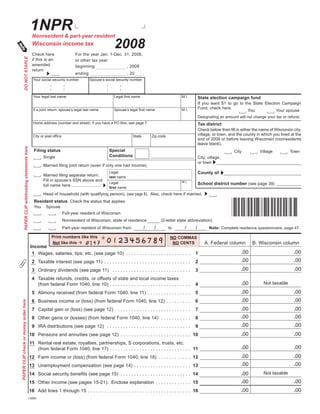 1NPR
                                                     Nonresident & part-year resident

                                                                                                         2008
                                                     Wisconsin income tax
                                                     Check here                   For the year Jan. 1-Dec. 31, 2008,
           DO NOT STAPLE




                                                     if this is an                or other tax year
                                                     amended                      beginning:                , 2008
                                                     return
                                                                                  ending:                           , 20       .
                                                      Your social security number          Spouse’s social security number



                                                      Your legal last name                               Legal	first	name                          M.I.         State election campaign fund
                                                                                                                                                                If	 you	 want	 $1	 to	 go	 to	 the	 State	 Election	 Campaign	
                                                                                                                                                                Fund, check here.
                                                      If a joint return, spouse’s legal last name        Spouse’s	legal	first	name                 M.I.                                          You             Your spouse
                                                                                                                                                                Designating an amount will not change your tax or refund.
                                                      Home address (number and street). If you have a PO Box, see page 7                                        Tax district
                                                                                                                                                                Check	below	then	fill	in	either	the	name	of	Wisconsin	city,	
                                                                                                                                                                village, or town, and the county in which you lived at the
                                                      City	or	post	office                                              State       Zip code
                                                                                                                                                                end of 2008 or before leaving Wisconsin (nonresidents
                                                                                                                                                                leave blank).
           PAPER CLIP withholding statements here




                                                      Filing status                                    Special                                                                       City           Village           Town
                                                                                                       Conditions
                                                            Single                                                                                              City, village,
                                                                                                                                                                or town
                                                            Married	filing	joint	return	(even	if	only	one	had	income)
                                                                                                                                                                County of
                                                                                                       Legal
                                                            Married	filing	separate	return.            last name
                                                            Fill in spouse’s SSN above and                                                         M.I.
                                                                                                       Legal                                                    School district number (see page 39)
                                                            full name here .........................
                                                                                                       first name
                                                            Head of household (with qualifying person), (see page 8). Also, check here if married.



                                                                                                                                                                                    *I1NP08991*
                                                      Resident status Check the status that applies
                                                      You     Spouse
                                                                            Full-year resident of Wisconsin
                                                                            Nonresident of Wisconsin; state of residence                (2-letter state abbreviation)
                                                                                                                               /    /                /      /          Note: Complete residence questionnaire, page 47.
                                                                            Part-year resident of Wisconsin from                              to

                                                                  Print numbers like this                                                     NO COMMAS
                                                                                                                                                                    A. Federal column           B. Wisconsin column
                                                                  Not like this                                                                NO CENTS
                                                    Income
                                                                                                                                                                                         .00                             .00
                                                     1 Wages, salaries, tips, etc. (see page 10) . . . . . . . . . . . . . . . . . . . . . . . .            1
                                                                                                                                                                                         .00                             .00
                                                     2 Taxable interest (see page 11) . . . . . . . . . . . . . . . . . . . . . . . . . . . . . . . .       2
                                                                                                                                                                                         .00                             .00
                                                     3 Ordinary dividends (see page 11) . . . . . . . . . . . . . . . . . . . . . . . . . . . . .           3
                                                     4 Taxable refunds, credits, or offsets of state and local income taxes
                                                                                                                                                                                         .00           Not taxable
                                                                                                                                                            4
                                                       (from federal Form 1040, line 10) . . . . . . . . . . . . . . . . . . . . . . . . . . . . . .
                                                                                                                                                                                         .00                             .00
                                                     5 Alimony received (from federal Form 1040, line 11) . . . . . . . . . . . . . . . .                   5
                                                                                                                                                                                         .00                             .00
                                                     6 Business income or (loss) (from federal Form 1040, line 12) . . . . . . . . .                        6
PAPER CLIP check or money order here




                                                                                                                                                                                         .00                             .00
                                                     7 Capital gain or (loss) (see page 12) . . . . . . . . . . . . . . . . . . . . . . . . . . . .         7
                                                                                                                                                                                         .00                             .00
                                                     8 Other gains or (losses) (from federal Form 1040, line 14) . . . . . . . . . . .                      8
                                                                                                                                                                                         .00                             .00
                                                     9 IRA distributions (see page 12) . . . . . . . . . . . . . . . . . . . . . . . . . . . . . . .        9
                                                                                                                                                                                         .00                             .00
                                                    10 Pensions and annuities (see page 12) . . . . . . . . . . . . . . . . . . . . . . . . . . 10
                                                    11 Rental real estate, royalties, partnerships, S corporations, trusts, etc.
                                                                                                                                                                                         .00                             .00
                                                       (from federal Form 1040, line 17) . . . . . . . . . . . . . . . . . . . . . . . . . . . . . . 11
                                                                                                                                                                                         .00                             .00
                                                    12 Farm income or (loss) (from federal Form 1040, line 18) . . . . . . . . . . . . 12
                                                                                                                                                                                         .00                             .00
                                                    13 Unemployment compensation (see page 14) . . . . . . . . . . . . . . . . . . . . . 13
                                                                                                                                                                                                       Not taxable
                                                                                                                                                                                         .00
                                                    14	 Social	security	benefits	(see	page	15)	 . . . . . . . . . . . . . . . . . . . . . . . . . . 14
                                                                                                                                                                                         .00                             .00
                                                    15	 Other	income	(see	pages	15-21).		Enclose	explanation	 . . . . . . . . . . . . . 15
                                                                                                                                                                                         .00                             .00
                                                    16	 Add	lines	1	through	15	 . . . . . . . . . . . . . . . . . . . . . . . . . . . . . . . . . . . . . . 16
                                           I-050i
 