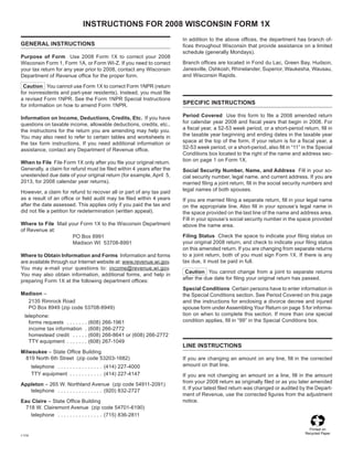 INSTRUCTIONS FOR 2008 WISCONSIN FORM 1X
                                                                       In addition to the above offices, the department has branch of-
GENERAL INSTRUCTIONS                                                   fices throughout Wisconsin that provide assistance on a limited
                                                                       schedule (generally Mondays).
Purpose of Form Use 2008 Form 1X to correct your 2008
                                                                       Branch offices are located in Fond du Lac, Green Bay, Hudson,
Wisconsin Form 1, Form 1A, or Form WI-Z. If you need to correct
                                                                       Janesville, Oshkosh, Rhinelander, Superior, Waukesha, Wausau,
your tax return for any year prior to 2008, contact any Wisconsin
                                                                       and Wisconsin Rapids.
Department of Revenue office for the proper form.

 Caution You cannot use Form 1X to correct Form 1NPR (return
for nonresidents and part-year residents). Instead, you must file
a revised Form 1NPR. See the Form 1NPR Special Instructions
                                                                       SPECIFIC INSTRUCTIONS
for information on how to amend Form 1NPR.
                                                                       Period Covered Use this form to file a 2008 amended return
Information on Income, Deductions, Credits, Etc. If you have
                                                                       for calendar year 2008 and fiscal years that begin in 2008. For
questions on taxable income, allowable deductions, credits, etc.,
                                                                       a fiscal year, a 52-53 week period, or a short-period return, fill in
the instructions for the return you are amending may help you.
                                                                       the taxable year beginning and ending dates in the taxable year
You may also need to refer to certain tables and worksheets in
                                                                       space at the top of the form. If your return is for a fiscal year, a
the tax form instructions. If you need additional information or
                                                                       52-53 week period, or a short-period, also fill in “11” in the Special
assistance, contact any Department of Revenue office.
                                                                       Conditions box located to the right of the name and address sec-
                                                                       tion on page 1 on Form 1X.
When to File File Form 1X only after you file your original return.
Generally, a claim for refund must be filed within 4 years after the   Social Security Number, Name, and Address Fill in your so-
unextended due date of your original return (for example, April 5,     cial security number, legal name, and current address. If you are
2013, for 2008 calendar year returns).                                 married filing a joint return, fill in the social security numbers and
                                                                       legal names of both spouses.
However, a claim for refund to recover all or part of any tax paid
as a result of an office or field audit may be filed within 4 years    If you are married filing a separate return, fill in your legal name
after the date assessed. This applies only if you paid the tax and     on the appropriate line. Also fill in your spouse’s legal name in
did not file a petition for redetermination (written appeal).          the space provided on the last line of the name and address area.
                                                                       Fill in your spouse’s social security number in the space provided
Where to File Mail your Form 1X to the Wisconsin Department            above the name area.
of Revenue at:
                                                                       Filing Status Check the space to indicate your filing status on
                     PO Box 8991
	
                                                                       your original 2008 return, and check to indicate your filing status
                     Madison WI 53708-8991
	
                                                                       on this amended return. If you are changing from separate returns
                                                                       to a joint return, both of you must sign Form 1X. If there is any
Where to Obtain Information and Forms Information and forms
                                                                       tax due, it must be paid in full.
are available through our Internet website at: www.revenue.wi.gov.
You may e-mail your questions to: income@revenue.wi.gov.
                                                                        Caution You cannot change from a joint to separate returns
You may also obtain information, additional forms, and help in
                                                                       after the due date for filing your original return has passed.
preparing Form 1X at the following department offices:
                                                                       Special Conditions Certain persons have to enter information in
Madison –                                                              the Special Conditions section. See Period Covered on this page
  2135 Rimrock Road                                                    and the instructions for enclosing a divorce decree and injured
  PO Box 8949 (zip code 53708-8949)                                    spouse form under Assembling Your Return on page 5 for informa-
                                                                       tion on when to complete this section. If more than one special
  telephone:
                                                                       condition applies, fill in “99” in the Special Conditions box.
    forms requests . . . . . . .    (608) 266-1961
    income tax information .        (608) 266-2772
    homestead credit . . . . .      (608) 266-8641 or (608) 266-2772
    TTY equipment . . . . . . .     (608) 267-1049
                                                                       LINE INSTRUCTIONS
Milwaukee – State Office Building
  819 North 6th Street (zip code 53203-1682)                           If you are changing an amount on any line, fill in the corrected
                                                                       amount on that line.
        telephone . . . . . . . . . . . . . . . (414) 227-4000
        TTY equipment . . . . . . . . . . . (414) 227-4147             If you are not changing an amount on a line, fill in the amount
                                                                       from your 2008 return as originally filed or as you later amended
Appleton – 265 W. Northland Avenue (zip code 54911-2091)
                                                                       it. If your latest filed return was changed or audited by the Depart-
   telephone . . . . . . . . . . . . . . . (920) 832-2727
                                                                       ment of Revenue, use the corrected figures from the adjustment
                                                                       notice.
Eau Claire – State Office Building
  718 W. Clairemont Avenue (zip code 54701-6190)
    telephone . . . . . . . . . . . . . . . (715) 836-2811

                                                                                                                                  Printed on
                                                                                                                                Recycled Paper
I-114
 