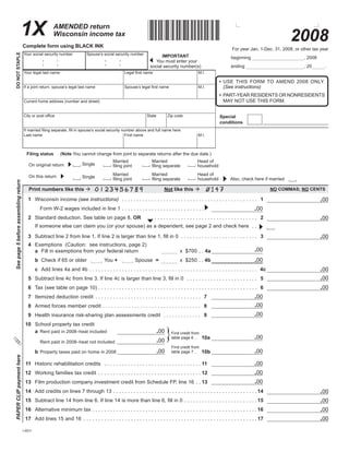 TAB through to navigate. Use mouse to check                                                                                                      Save                     Print            Clear
                                                                               applicable boxes, press spacebar, or press Enter.



                                                                                                                                                *I11X08991*
                             1X                                AMENDED return
                                                                                                                                                                                                                                                              2008
                                                               Wisconsin income tax
                                      Complete	form	using	BLACK	INK
                                                                                                                                                                                                                         For	year	Jan.	1-Dec.	31,	2008,	or	other	tax	year
DO	NOT	STAPLE




                                      Your	social	security	number                           Spouse’s	social	security	number
                                                                                                                                                        IMPORTANT                                                       beginning	                                ,	2008
                                                                                                                                                    		You	must	enter	your
                                                                                                                                                                                                                        ending	                                   ,	20	     .
                                                                                                                                                  social	security	number(s)
                                                                                                                            Legal	first	name
                                      Your	legal	last	name                                                                                                                                  M .I .

                                                                                                                                                                                                              •	 USE	 THIS	 FORM	 TO	 AMEND	 2008	 ONLY.	
                                                                                                                            Spouse’s	legal	first	name                                                            (See instructions)
                                      If	a	joint	return,	spouse’s	legal	last	name                                                                                                           M .I .

                                                                                                                                                                                                              •	 PART‑YEAR	RESIDENTS	OR	NONRESIDENTS	
                                                                                                                                                                                                                 MAY	NOT	USE	THIS	FORM .
                                      Current	home	address	(number	and	street)


                                      City	or	post	office                                                                                       State            Zip	code                                     Special
                                                                                                                                                                                                              conditions
                                      If	married	filing	separate,	fill	in	spouse’s	social	security	number	above	and	full	name	here
                                      Last	name                                                      First	name                                                                             M .I .



                                           Filing	status	            (Note	You	cannot	change	from	joint	to	separate	returns	after	the	due	date .)
                                                                                                                  Married                           Married                                Head	of
                                                                                        Single                    filing	joint                      filing	separate
                                            On	original	return                                                                                                                             household
                                                                                                                  Married                           Married                                Head	of
                                            On	this	return                              Single                    filing	joint                      filing	separate                                                    Also,	check	here	if	married
                                                                                                                                                                                           household
See page 5 before assembling return




                                            Print	numbers	like	this	                                                                                         Not	like	this	                                                                          NO	COMMAS;	NO	CENTS

                                                                                                                                                                                                                                                                           .00
                                       	 1	 Wisconsin	income	(see instructions)	 	 .  .  .  .  .  .  .  .  .  .  .  .  .  .  .  .  .  .  .  .  .  .  .  .  .  .  .  .  .  .  .  .  .  .  .  .  .  .  .  .  .  .  .  .  .  . 	 1
                                                                                                                                                                                                                                            .00
                                       	 	 	 Form	W‑2	wages	included	in	line	1	 .  .  .  .  .  .  .  .  .  .  .  .  .  .  .  .  .  .  .  .  .  .  .  .  .  .  .  .
                                                                                                                                                                                                                                                                           .00
                                       	 2	 Standard	deduction .	See	table	on	page	8,	OR							 .  .  .  .  .  .  .  .  .  .  .  .  .  .  .  .  .  .  .  .  .  .  .  .  .  .  .  .  .  .  .  .  .  .  .  . 	 2
                                       	 	 If	someone	else	can	claim	you	(or	your	spouse)	as	a	dependent,	see	page	2	and	check	here		 .  .

                                       	 3	 Subtract	line	2	from	line	1.	If	line	2	is	larger	than	line	1,	fill	in	0		 .  .  .  .  .  .  .  .  .  .  .  .  .  .  .  .  .  .  .  .  .  .  .  .  .  . 	 3                                                                     .00
                                       	 4	 Exemptions		(Caution:		see	instructions,	page	2)	
                                                                                                                                                                                                                                            .00
                                       	 	 a	 Fill	in	exemptions	from	your	federal	return		                                                                                 x		$700		  . 4a	
                                                                                                                                                                                     .
                                                                                                                                                                            x		$250		  . 4b	                                                .00
                                       	 	 b	 Check	if	65	or	older		                                       You	+	                    Spouse		=	                                      .
                                                                                                                                                                                                                                                                           .00
                                       	 	 c	 Add	lines	4a	and	4b		 .  .  .  .  .  .  .  .  .  .  .  .  .  .  .  .  .  .  .  .  .  .  .  .  .  .  .  .  .  .  .  .  .  .  .  .  .  .  .  .  .  .  .  .  .  .  .  .  .  .  .  .  .  .  .  .  . 	4c
                                       	 5	 Subtract	line	4c	from	line	3.	If	line	4c	is	larger	than	line	3,	fill	in	0	 	 .  .  .  .  .  .  .  .  .  .  .  .  .  .  .  .  .  .  .  .  .  .  .  . 	 5                                                                        .00
                                       	 6	 Tax	(see	table	on	page	10)		  .  .  .  .  .  .  .  .  .  .  .  .  .  .  .  .  .  .  .  .  .  .  .  .  .  .  .  .  .  .  .  .  .  .  .  .  .  .  .  .  .  .  .  .  .  .  .  .  .  .  .  .  . 	 6                                .00
                                                                        .
                                                                                                                                                                                                                                            .00
                                       	 7	 Itemized	deduction	credit		 .  .  .  .  .  .  .  .  .  .  .  .  .  .  .  .  .  .  .  .  .  .  .  .  .  .  .  .  .  .  .  .  .  .  .  . 	 7
                                                                                                                                                                                                                                            .00
                                       	 8	 Armed	forces	member	credit		  .  .  .  .  .  .  .  .  .  .  .  .  .  .  .  .  .  .  .  .  .  .  .  .  .  .  .  .  .  .  .  .  . 	 8
                                                                        .
                                                                                                                                                                                                                                            .00
                                       	 9	 Health	insurance	risk‑sharing	plan	assessments	credit		 .  .  .  .  .  .  .  .  .  .  .  .  . 	 9
                                       	10	 School	property	tax	credit

                                                                                                                                                                }
                                                                                                                                                        .00
                                       	 	 a	 Rent	paid	in	2008–heat	included                                                                                        Find	credit	from
                                                                                                                                                                                                                                            .00
                                                                                                                                                                     table	page	6		  .					 0a
                                                                                                                                                                                     . 1
                                                                                                                                                        .00
                                       	     	 	 Rent	paid	in	2008–heat	not	included	
                                                                                                                                                                     Find	credit	from
                                                                                                                                                        .00                                                                                 .00
                                       	 	 b	 Property	taxes	paid	on	home	in	2008                                                                                    table	page	7		  .					 0b
                                                                                                                                                                                     . 1
PAPER CLIP payment here




                                                                                                                                                                                                                                            .00
                                       	11	 Historic	rehabilitation	credits	 	 .  .  .  .  .  .  .  .  .  .  .  .  .  .  .  .  .  .  .  .  .  .  .  .  .  .  .  .  .  .  .  .  . 	 1
                                                                                                                                                                                 1
                                                                                                                                                                                                                                            .00
                                       	12	 Working	families	tax	credit		 .  .  .  .  .  .  .  .  .  .  .  .  .  .  .  .  .  .  .  .  .  .  .  .  .  .  .  .  .  .  .  .  .  .  . 12
                                                                                                                                                                                  	
                                                                                                                                                                                                                                            .00
                                       	13	 Film	production	company	investment	credit	from	Schedule	FP,	line	16		 .  . 13
                                                                                                                       	
                                                                                                                                                                                                                                                                           .00
                                       	14	 Add	credits	on	lines	7	through	13		  .  .  .  .  .  .  .  .  .  .  .  .  .  .  .  .  .  .  .  .  .  .  .  .  .  .  .  .  .  .  .  .  .  .  .  .  .  .  .  .  .  .  .  .  .  .  .  .	14
                                                                               .
                                       	15	 Subtract	line	14	from	line	6.	If	line	14	is	more	than	line	6,	fill	in	0		  .  .  .  .  .  .  .  .  .  .  .  .  .  .  .  .  .  .  .  .  .  .  .  .	15                                                                           .00
                                                                                                                     .
                                                                                                                                                                                                                                                                           .00
                                       	16	 Alternative	minimum	tax		  .  .  .  .  .  .  .  .  .  .  .  .  .  .  .  .  .  .  .  .  .  .  .  .  .  .  .  .  .  .  .  .  .  .  .  .  .  .  .  .  .  .  .  .  .  .  .  .  .  .  .  .  .  .  .	16
                                                                     .
                                                                                                                                                                                                                                                                           .00
                                       	17	 Add	lines	15	and	16		 .  .  .  .  .  .  .  .  .  .  .  .  .  .  .  .  .  .  .  .  .  .  .  .  .  .  .  .  .  .  .  .  .  .  .  .  .  .  .  .  .  .  .  .  .  .  .  .  .  .  .  .  .  .  .  .  .  .  .	17

                                      I-001i



                                                                                                                                                                                                                                                            Go to Page 2
 