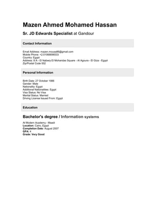 Mazen Ahmed Mohamed Hassan
Sr. JD Edwards Specialist at Gandour
Contact Information
Email Address: mazen.mousa86@gmail.com
Mobile Phone: +2.01066696533
Country: Egypt
Address: 8 A - El Nabwiy El Mohandas Square - Al Agoura - El Giza - Egypt
Zip/Postal Code 002
Personal Information
Birth Date: 27 October 1986
Gender: Male
Nationality: Egypt
Additional Nationalities: Egypt
Visa Status: No Visa
Marital Status: Married
Driving License Issued From: Egypt
Education
Bachelor's degree / Information systems
At Modern Academy - Maadi
Location: Cairo, Egypt
Completion Date: August 2007
GPA: 4
Grade: Very Good
 