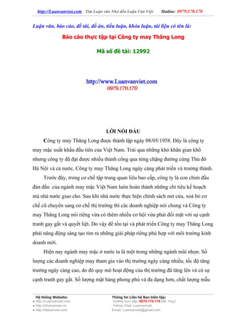 http://Luanvanviet.com Tìm Luận văn Nhớ đến Luận Văn Việt.          Hotline: 0979.170.170


Luận văn, báo cáo, đề tài, đồ án, tiểu luận, khóa luận, tài liệu có tên là:

                  Báo cáo thực tập tại Công ty may Thăng Long

                                Mã số đề tài: 12992




                                     LỜI NÓI ĐẦU
      Công ty may Thăng Long được thành lập ngày 08/05/1958. Đây là công ty
may mặc xuất khẩu đầu tiên của Việt Nam. Trải qua những khó khăn gian khổ
nhưng công ty đã đạt được nhiều thành công qua từng chặng đường cùng Thủ đô
Hà Nội và cả nước, Công ty may Thăng Long ngày càng phát triển và trưởng thành.
      Trước đây, trong cơ chế tập trung quan liêu bao cấp, công ty là con chim đầu
đàn đầu của ngành may mặc Việt Nam luôn hoàn thành những chỉ tiêu kế hoạch
mà nhà nước giao cho. Sau khi nhà nước thực hiện chính sách mở cửa, xoá bỏ cơ
chế cũ chuyển sang cơ chế thị trường thì các doanh nghiệp nói chung và Công ty
may Thăng Long nói riêng vừa có thêm nhiều cơ hội vừa phải đối mặt với sự cạnh
tranh gay gắt và quyết liệt. Do vậy để tồn tại và phát triển Công ty may Thăng Long
phải năng động sáng tạo tìm ra những giải pháp riêng phù hợp với môi trường kinh
doanh mới.
      Hiện nay ngành may mặc ở nước ta là một trong những ngành mũi nhọn. Số
lượng các doanh nghiệp may tham gia vào thị trường ngày càng nhiều, tốc độ tăng
trưởng ngày càng cao, do đó quy mô hoạt động của thị trường đã tăng lên và có sự
cạnh tranh gay gắt. Số lượng mặt hàng phong phú và đa dạng hơn, chất lượng mẫu


  Hệ thống Website:                     Thông tin Liên hệ Ban biên tập:
● http://Luanvanviet.com                Hotline trực tiếp: 0979.170.170 (Mr. Huy)
● http://choluanvan.vn                  Yahoo Chat: Luanvanviet
● http://tailuanvan.com                 Email: Luanvanviet@gmail.com
 