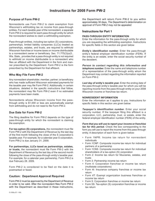 Instructions for 2008 Form PW-2

Purpose of Form PW-2                                               the Department will return Form PW-2 to you within
                                                                   approximately 30 days. The Department’s determination on
Nonresidents use Form PW-2 to claim exemption from                 approval of Form PW-2 may not be appealed.
Wisconsin’s withholding tax on income from pass-through
entities. For each taxable year of the nonresident, a separate
                                                                   Instructions for Part 1
Form PW-2 is required for each pass-through entity for which
the nonresident wishes to claim a withholding exemption.           PASS-THROUGH ENTITY INFORMATION
                                                                   Enter the information for the pass-through entity for which
Pass-through entities, including tax-option (S) corporations,      you are requesting the withholding exemption. Instructions
partnerships, limited liability companies (LLCs) treated as        for specific fields in this section are given below:
partnerships, estates, and trusts, are required to withhold
Wisconsin franchise or income taxes on income distributable        Entity’s identification number. Enter the pass-through
to a nonresident owner or beneficiary. Sec. 71.775(3)(a)3.,        entity’s federal employer identification number (FEIN). If
Wis. Stats., provides that a pass-through entity is not required   the entity is an estate, enter the social security number of
to withhold on income distributable to a nonresident who           the decedent.
files an affidavit with the Department in the form and man-
ner prescribed by the Department. Form PW-2 is the form            Person to contact regarding this information and
prescribed by the Department for that affidavit.                   telephone number. Enter the name and telephone number
                                                                   of a representative of the pass-through entity whom the
                                                                   Department may contact regarding the information reported
Who May File Form PW-2
                                                                   on Form PW-2.
Any nonresident shareholder, member, partner, or beneficiary
who has made sufficient Wisconsin estimated payments for           Last day of entity’s taxable year. Enter the ending date of
the taxable year may file Form PW-2. Additionally, in certain      the pass-through entity’s taxable year for which you will be
situations, detailed in the specific instructions that follow,     reporting income from the pass-through entity on your 2008
the nonresident may file Form PW-2 even if no estimated            Wisconsin income or franchise tax return.
payments have been made.
                                                                   NONRESIDENT INFORMATION
Nonresidents whose Wisconsin income from the pass-                 Enter the information as it applies to you. Instructions for
through entity is $1,000 or less are automatically exempt          specific fields in this section are given below:
from withholding and do not need to file Form PW-2.
                                                                   Taxpayer’s identification number. Enter your social
                                                                   security number. If the taxpayer filing this affidavit is a
Due Date for Form PW-2
                                                                   corporation, LLC, partnership, trust, or estate, enter the
The filing deadline for Form PW-2 depends on the type of           federal employer identification number (FEIN) of the entity.
pass-through entity for which the nonresident is claiming
the exemption.                                                     Form that you will use to report your income or franchise
                                                                   tax for this period. Check the box corresponding to the
For tax-option (S) corporations, the nonresident must file         form you will use to report the income from this pass-through
Form PW-2 with the Department of Revenue by the last day           entity. A description of each form is given below:
of the first month following the close of the S corporation’s
                                                                   • Form 1NPR: Income tax return for nonresident
taxable year. For example, for a calendar year S corporation,
                                                                     individuals
Form PW-2 is due January 31, 2009.
                                                                   • Form 1CNP: Composite income tax return for individual
                                                                     partners of a partnership
For partnerships, LLCs taxed as partnerships, estates,
                                                                   • Form 1CNS: Composite income tax return for individual
or trusts, the nonresident must file Form PW-2 with the
                                                                     shareholders of a tax-option (S) corporation
Department of Revenue by the last day of the second month
                                                                   • Form 2: Income tax return for fiduciaries, estates, and
following the close of the pass-through entity’s taxable year.
                                                                     trusts
For example, for a calendar year partnership, Form PW-2 is
                                                                   • Form 3: Partnership income tax return
due February 28, 2009.
                                                                   • Form 4: Corporation franchise or income tax return
                                                                     (multistate corporations)
Form PW-2 is considered to be filed on the date it is
                                                                   • Form 4I: Insurance company franchise or income tax
postmarked or faxed.
                                                                     return
                                                                   • Form 4T: Exempt organization business franchise or
Caution: Department Approval Required
                                                                     income tax return
Form PW-2 must be approved by the Department of Revenue            • Form 5: Corporation franchise or income tax return
in order to be valid. After the nonresident files Form PW-2        • Form 5S: Tax-option (S) corporation franchise or income
with the Department as described in these instructions,              tax return

IC-005a (R. 1-08)
 