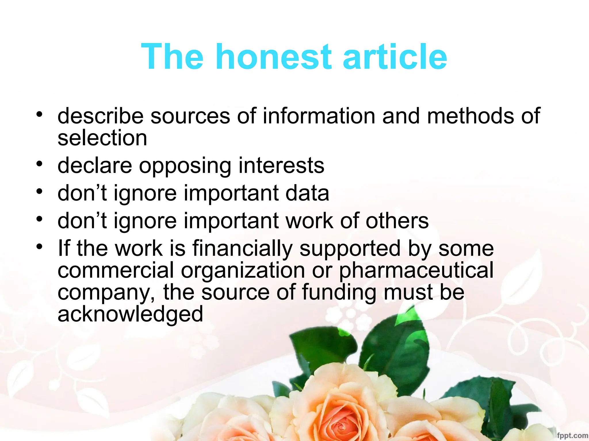 The honest article
• describe sources of information and methods of
selection
• declare opposing interests
• don’t ignore important data
• don’t ignore important work of others
• If the work is financially supported by some
commercial organization or pharmaceutical
company, the source of funding must be
acknowledged
 