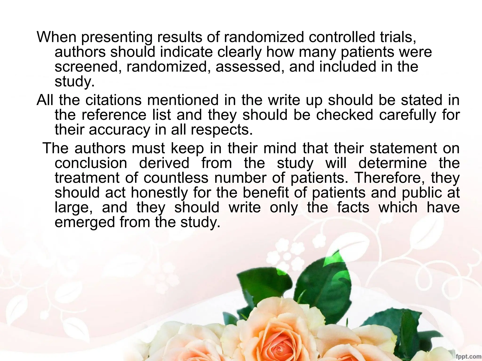 When presenting results of randomized controlled trials,
authors should indicate clearly how many patients were
screened, randomized, assessed, and included in the
study.
All the citations mentioned in the write up should be stated in
the reference list and they should be checked carefully for
their accuracy in all respects.
The authors must keep in their mind that their statement on
conclusion derived from the study will determine the
treatment of countless number of patients. Therefore, they
should act honestly for the benefit of patients and public at
large, and they should write only the facts which have
emerged from the study.
 