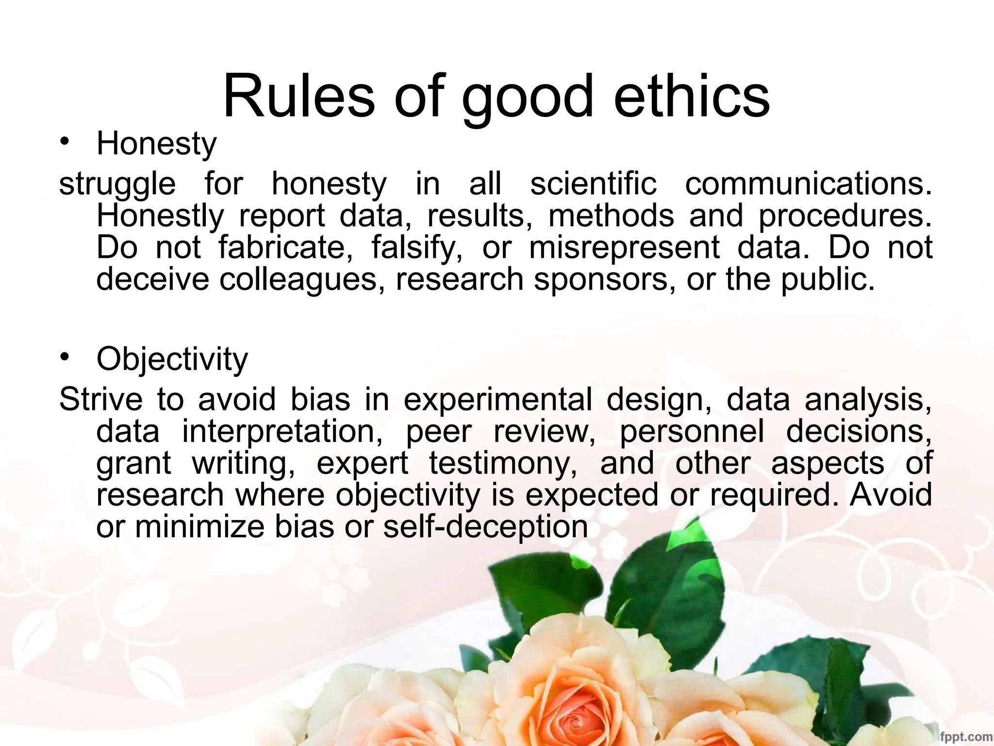 Rules of good ethics
• Honesty
struggle for honesty in all scientific communications.
Honestly report data, results, methods and procedures.
Do not fabricate, falsify, or misrepresent data. Do not
deceive colleagues, research sponsors, or the public.
• Objectivity
Strive to avoid bias in experimental design, data analysis,
data interpretation, peer review, personnel decisions,
grant writing, expert testimony, and other aspects of
research where objectivity is expected or required. Avoid
or minimize bias or self-deception
 