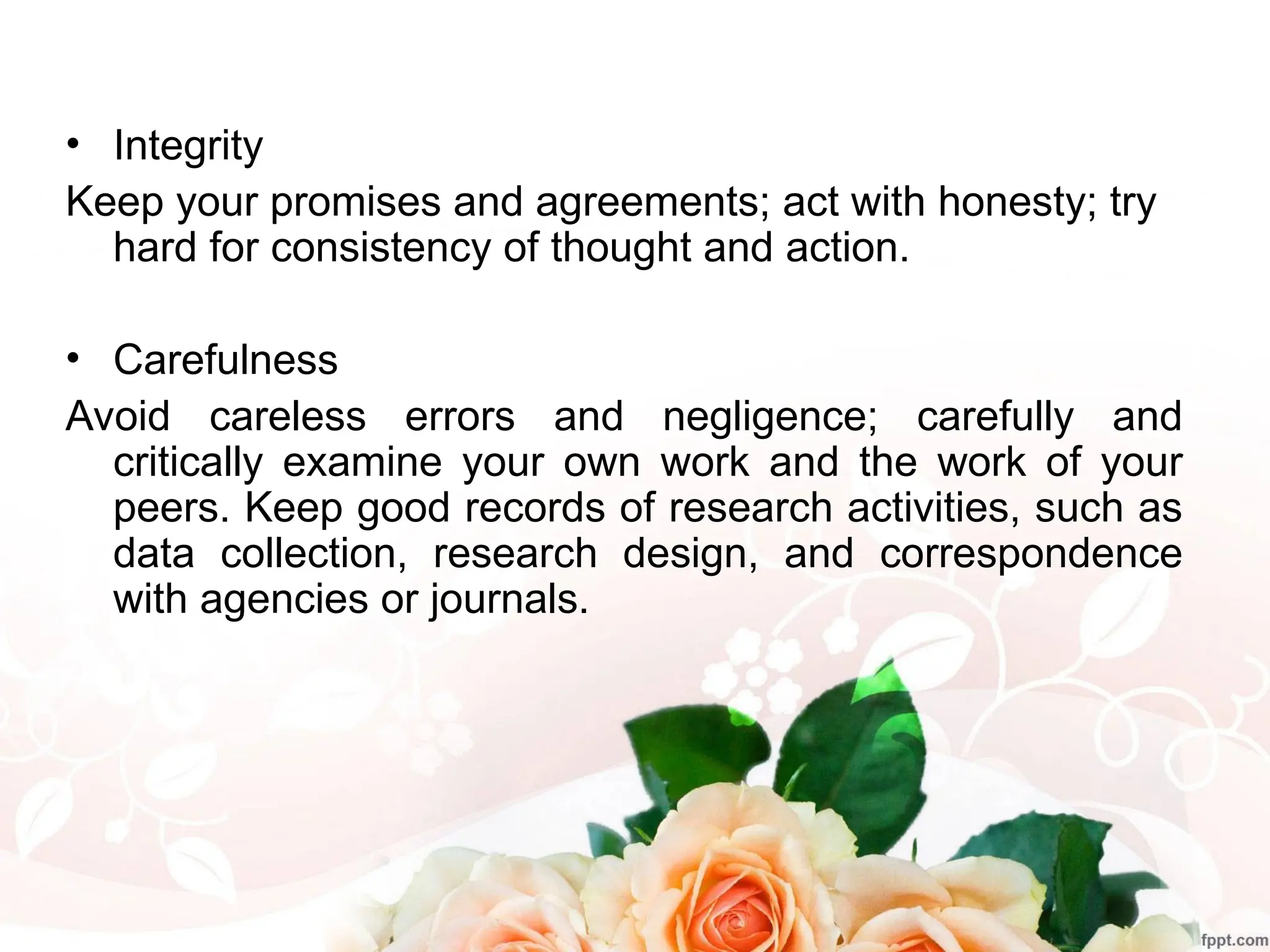 • Integrity
Keep your promises and agreements; act with honesty; try
hard for consistency of thought and action.
• Carefulness
Avoid careless errors and negligence; carefully and
critically examine your own work and the work of your
peers. Keep good records of research activities, such as
data collection, research design, and correspondence
with agencies or journals.
 