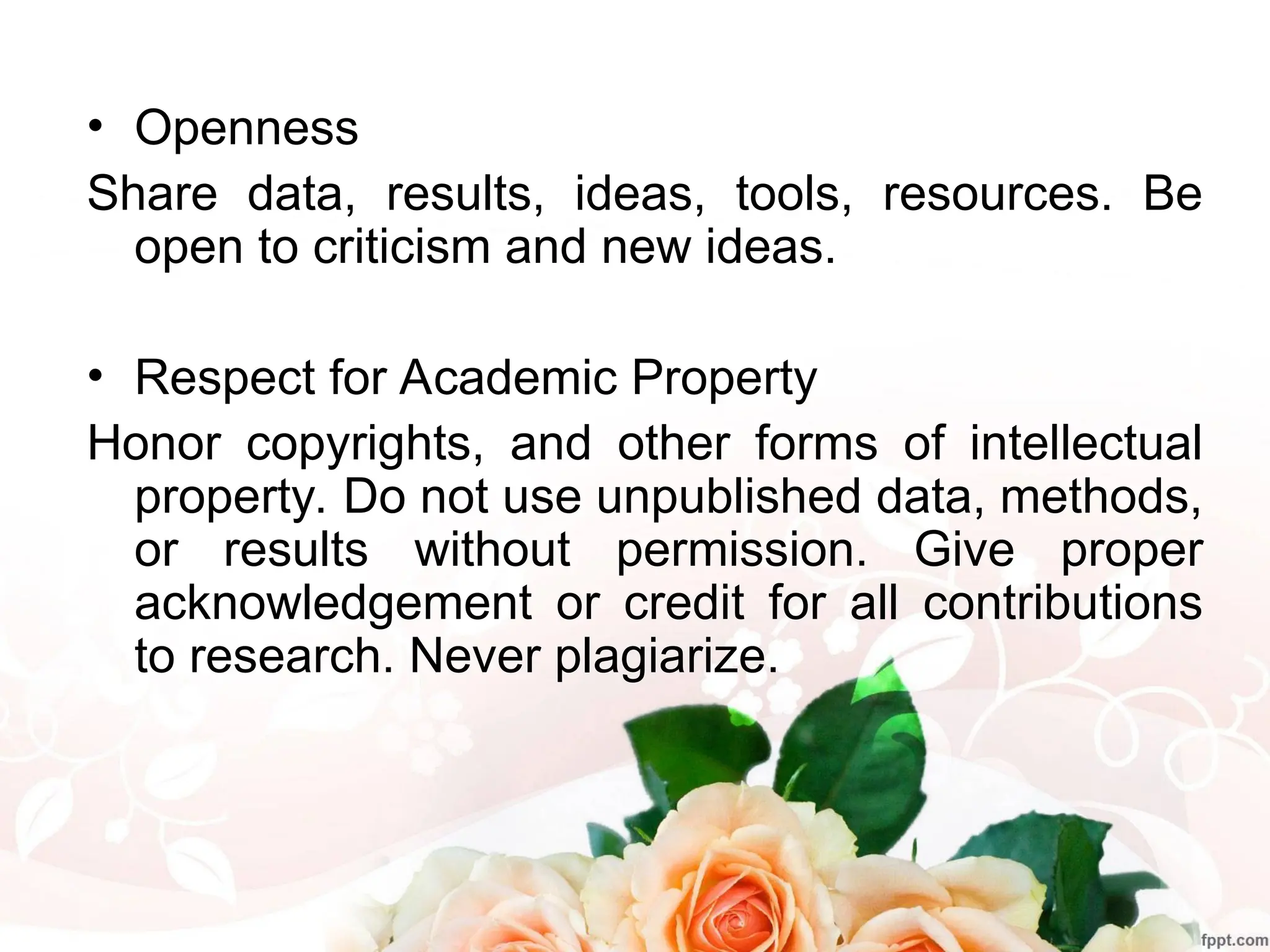 • Openness
Share data, results, ideas, tools, resources. Be
open to criticism and new ideas.
• Respect for Academic Property
Honor copyrights, and other forms of intellectual
property. Do not use unpublished data, methods,
or results without permission. Give proper
acknowledgement or credit for all contributions
to research. Never plagiarize.
 
