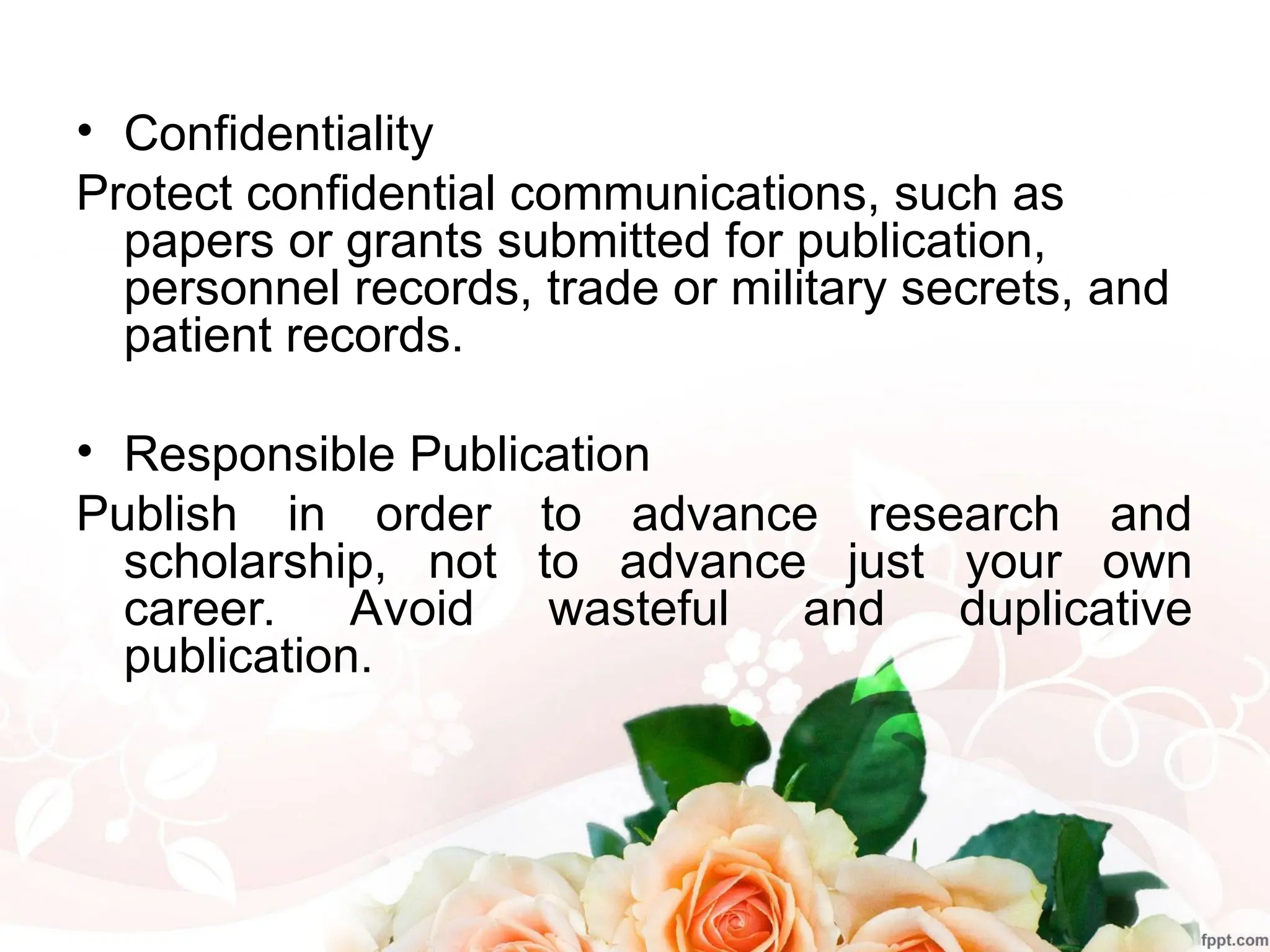 • Confidentiality
Protect confidential communications, such as
papers or grants submitted for publication,
personnel records, trade or military secrets, and
patient records.
• Responsible Publication
Publish in order to advance research and
scholarship, not to advance just your own
career. Avoid wasteful and duplicative
publication.
 