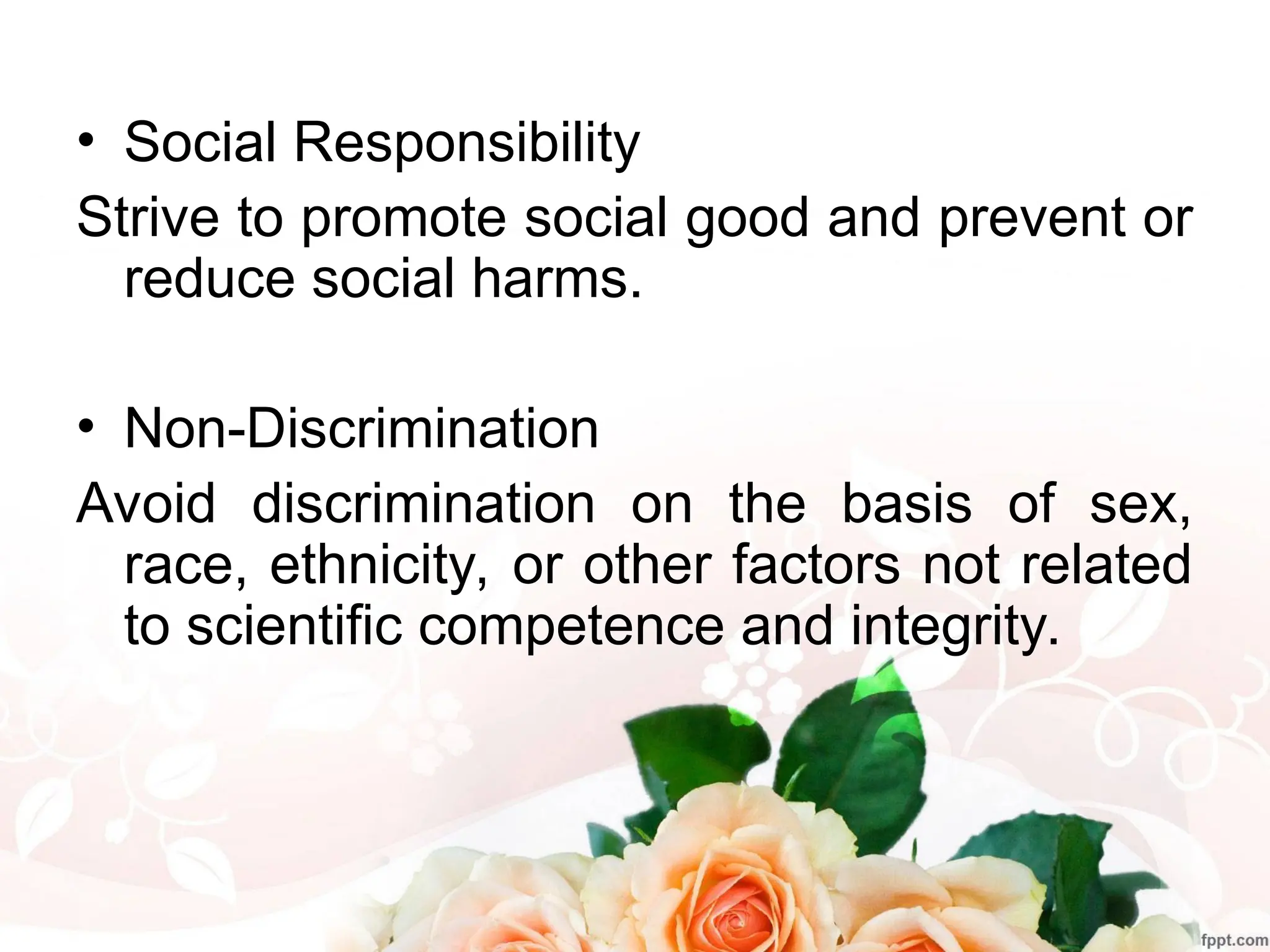 • Social Responsibility
Strive to promote social good and prevent or
reduce social harms.
• Non-Discrimination
Avoid discrimination on the basis of sex,
race, ethnicity, or other factors not related
to scientific competence and integrity.
 