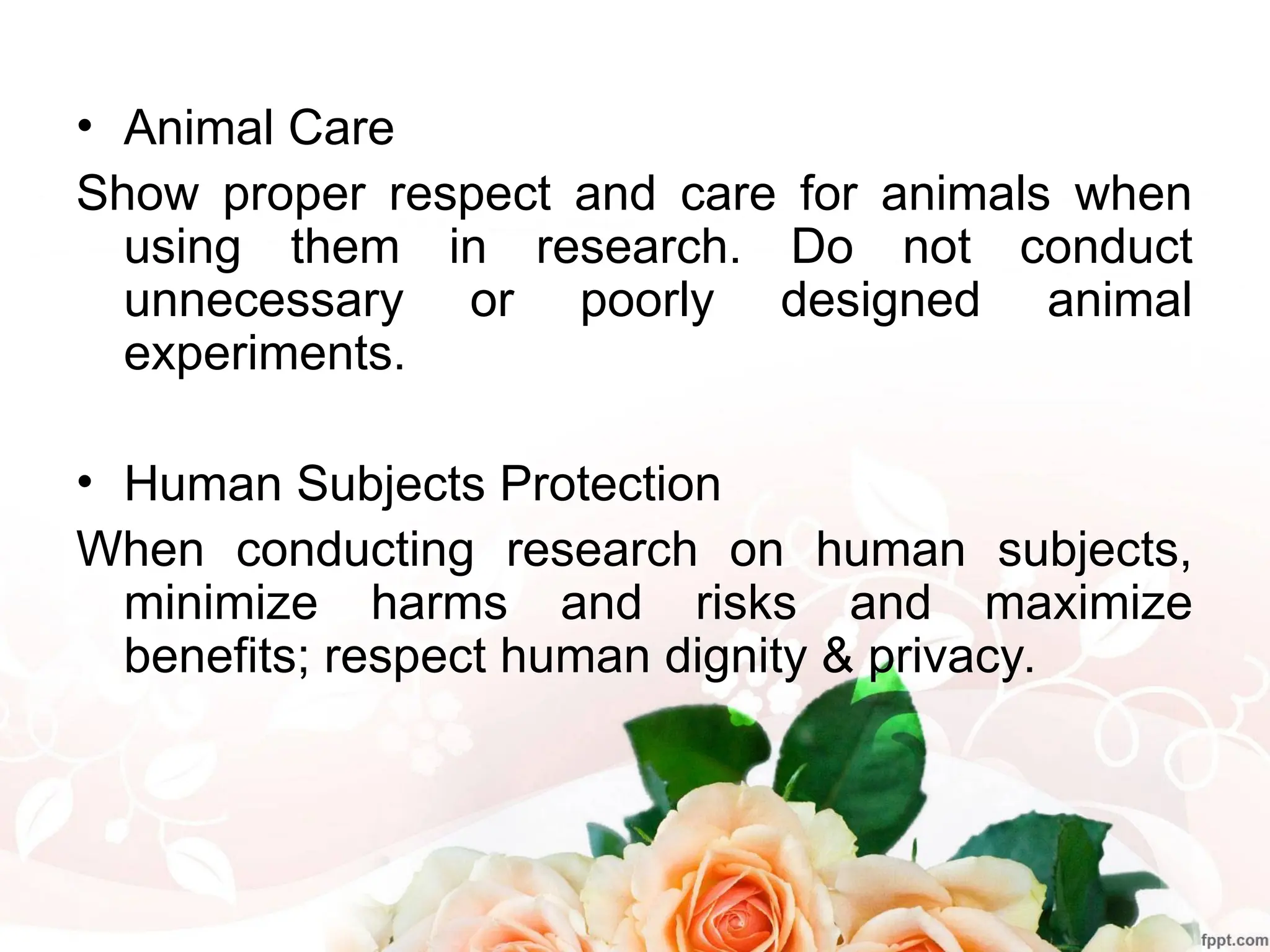 • Animal Care
Show proper respect and care for animals when
using them in research. Do not conduct
unnecessary or poorly designed animal
experiments.
• Human Subjects Protection
When conducting research on human subjects,
minimize harms and risks and maximize
benefits; respect human dignity & privacy.
 
