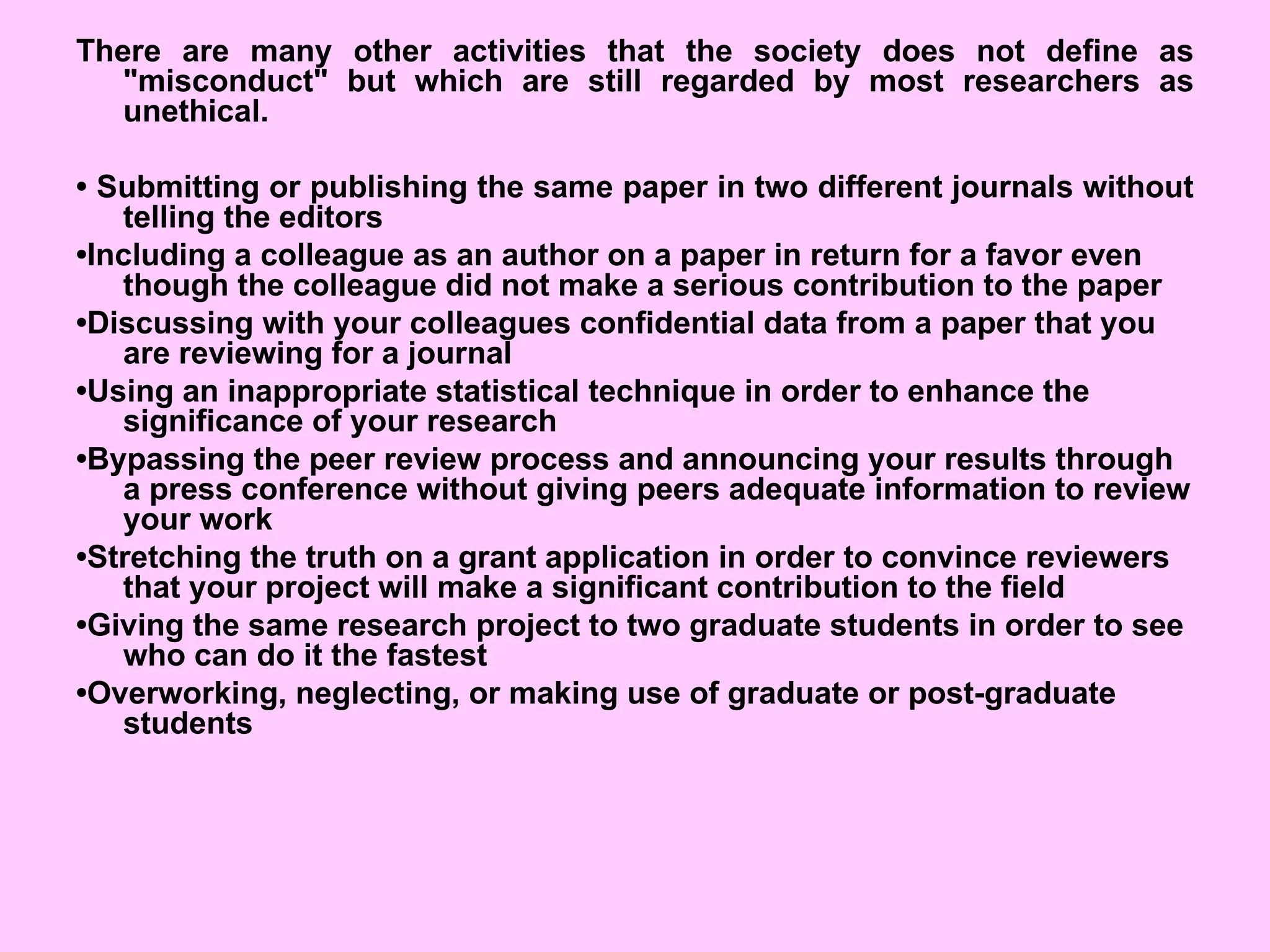 There are many other activities that the society does not define as
"misconduct" but which are still regarded by most researchers as
unethical.
• Submitting or publishing the same paper in two different journals without
telling the editors
•Including a colleague as an author on a paper in return for a favor even
though the colleague did not make a serious contribution to the paper
•Discussing with your colleagues confidential data from a paper that you
are reviewing for a journal
•Using an inappropriate statistical technique in order to enhance the
significance of your research
•Bypassing the peer review process and announcing your results through
a press conference without giving peers adequate information to review
your work
•Stretching the truth on a grant application in order to convince reviewers
that your project will make a significant contribution to the field
•Giving the same research project to two graduate students in order to see
who can do it the fastest
•Overworking, neglecting, or making use of graduate or post-graduate
students
 