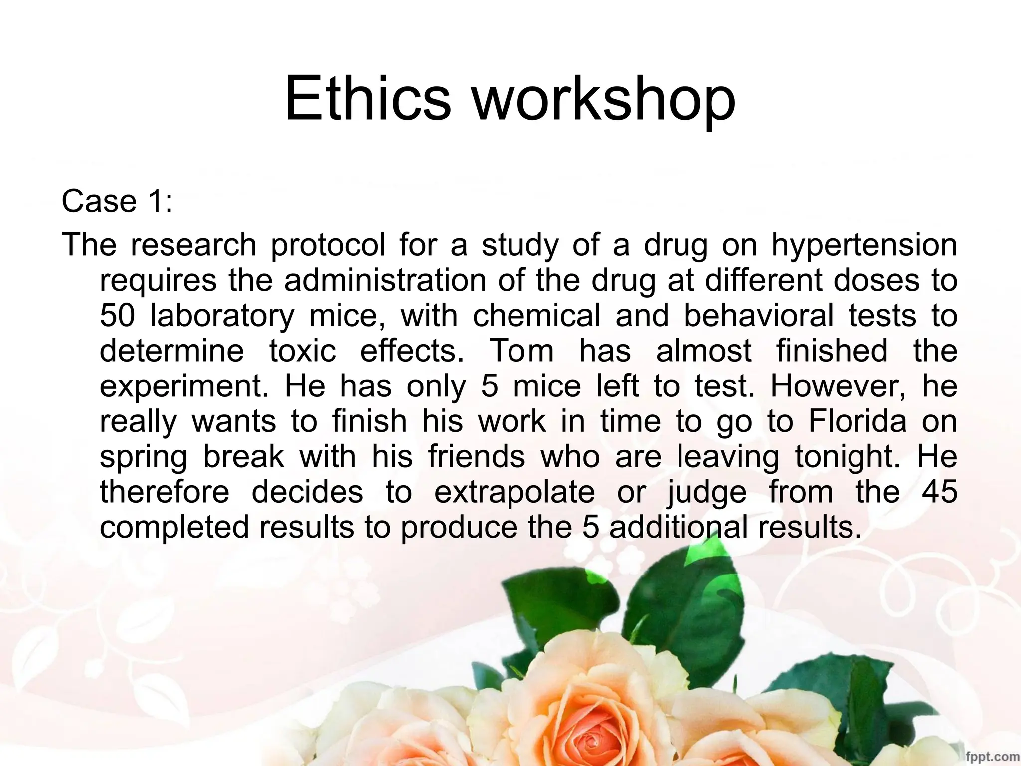 Ethics workshop
Case 1:
The research protocol for a study of a drug on hypertension
requires the administration of the drug at different doses to
50 laboratory mice, with chemical and behavioral tests to
determine toxic effects. Tom has almost finished the
experiment. He has only 5 mice left to test. However, he
really wants to finish his work in time to go to Florida on
spring break with his friends who are leaving tonight. He
therefore decides to extrapolate or judge from the 45
completed results to produce the 5 additional results.
 