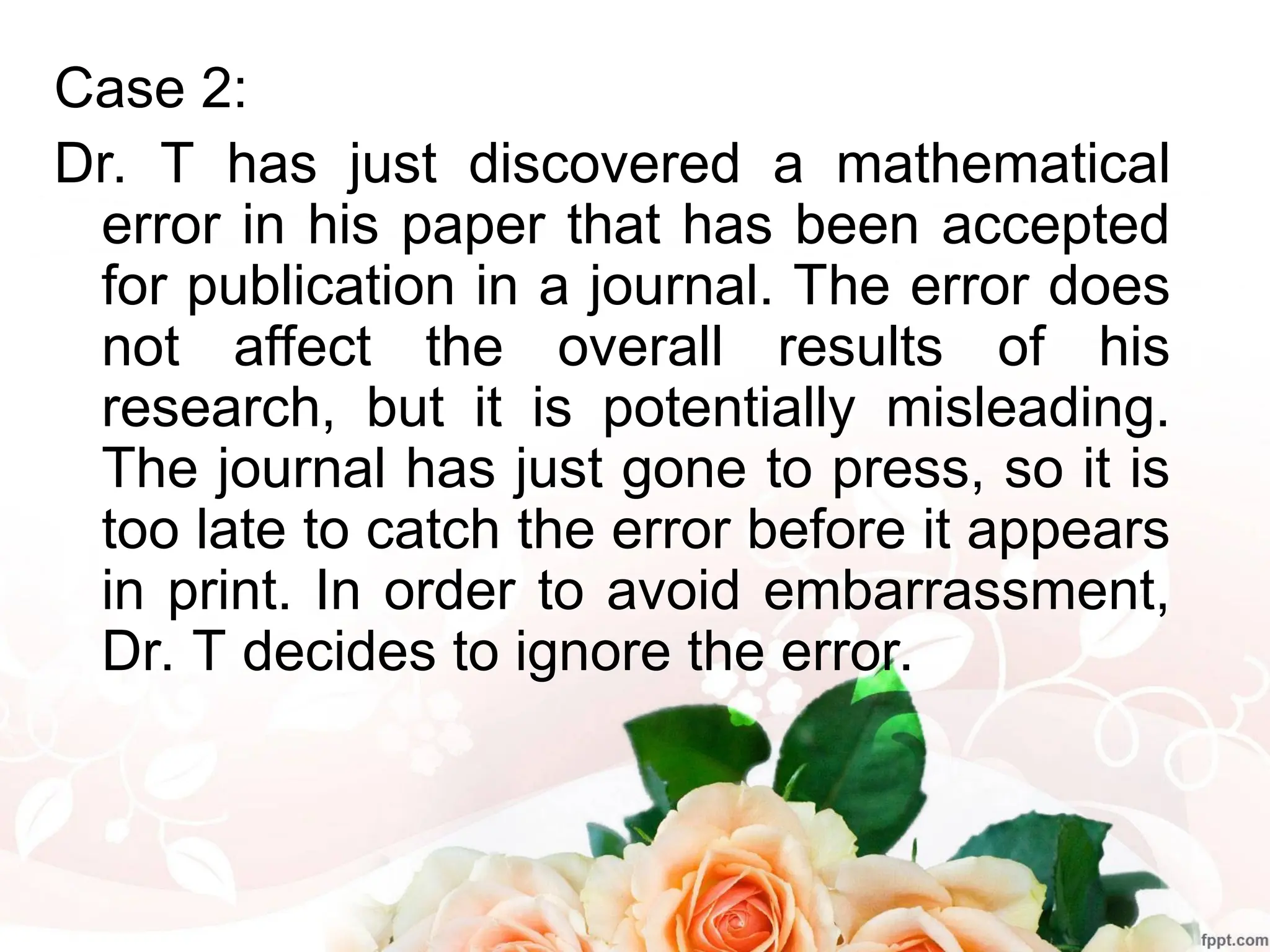 Case 2:
Dr. T has just discovered a mathematical
error in his paper that has been accepted
for publication in a journal. The error does
not affect the overall results of his
research, but it is potentially misleading.
The journal has just gone to press, so it is
too late to catch the error before it appears
in print. In order to avoid embarrassment,
Dr. T decides to ignore the error.
 