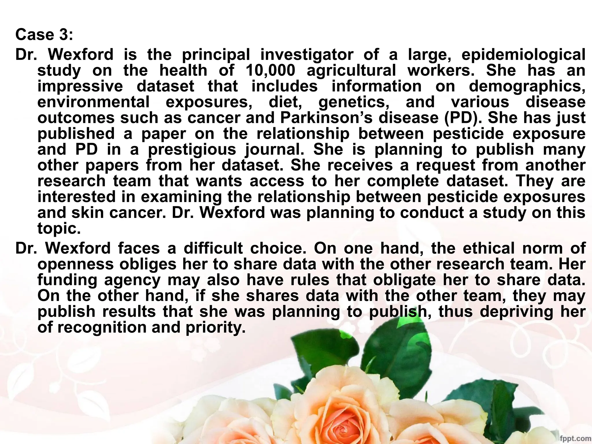 Case 3:
Dr. Wexford is the principal investigator of a large, epidemiological
study on the health of 10,000 agricultural workers. She has an
impressive dataset that includes information on demographics,
environmental exposures, diet, genetics, and various disease
outcomes such as cancer and Parkinson’s disease (PD). She has just
published a paper on the relationship between pesticide exposure
and PD in a prestigious journal. She is planning to publish many
other papers from her dataset. She receives a request from another
research team that wants access to her complete dataset. They are
interested in examining the relationship between pesticide exposures
and skin cancer. Dr. Wexford was planning to conduct a study on this
topic.
Dr. Wexford faces a difficult choice. On one hand, the ethical norm of
openness obliges her to share data with the other research team. Her
funding agency may also have rules that obligate her to share data.
On the other hand, if she shares data with the other team, they may
publish results that she was planning to publish, thus depriving her
of recognition and priority.
 