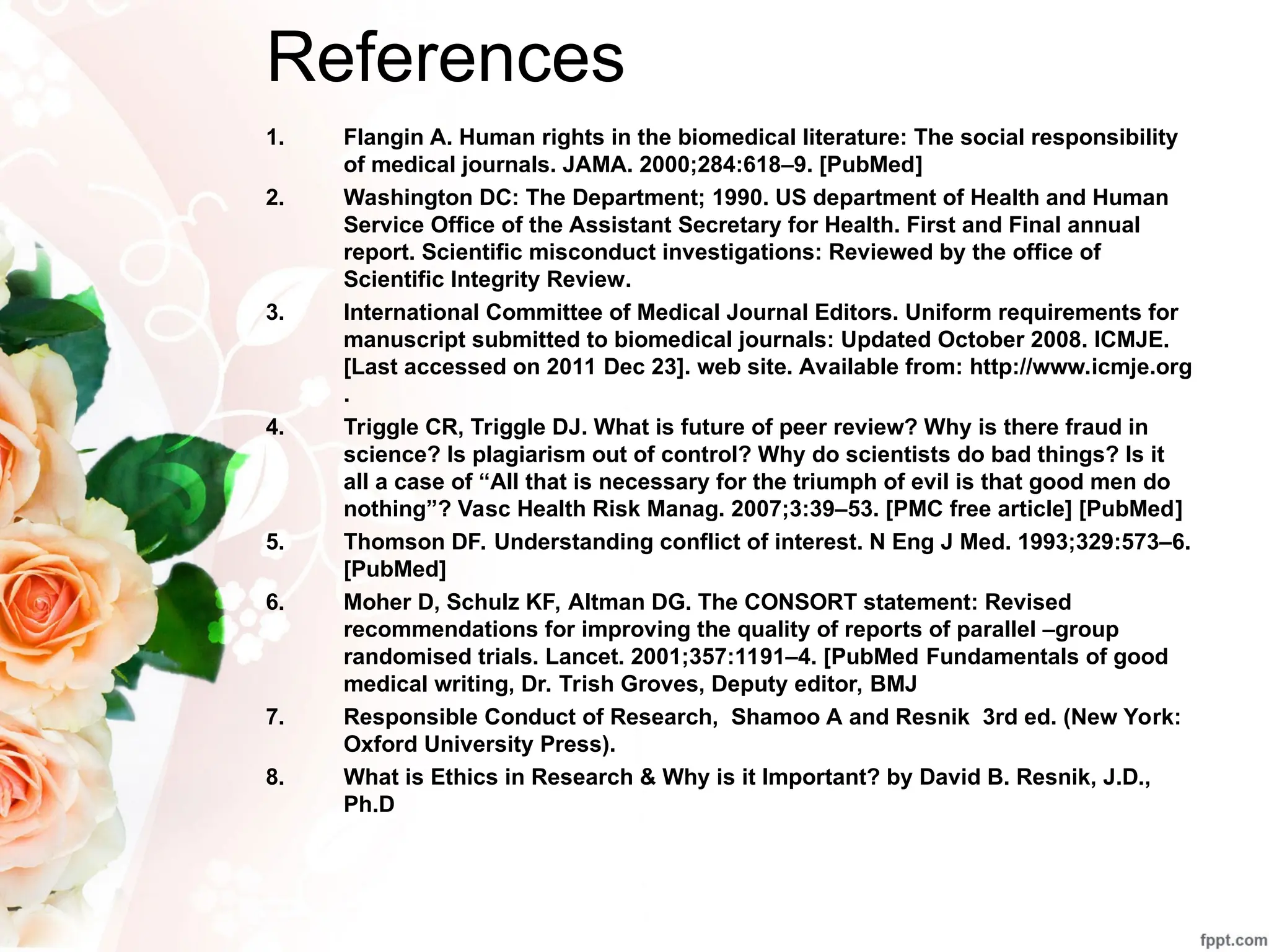 References
1. Flangin A. Human rights in the biomedical literature: The social responsibility
of medical journals. JAMA. 2000;284:618–9. [PubMed]
2. Washington DC: The Department; 1990. US department of Health and Human
Service Office of the Assistant Secretary for Health. First and Final annual
report. Scientific misconduct investigations: Reviewed by the office of
Scientific Integrity Review.
3. International Committee of Medical Journal Editors. Uniform requirements for
manuscript submitted to biomedical journals: Updated October 2008. ICMJE.
[Last accessed on 2011 Dec 23]. web site. Available from: http://www.icmje.org
.
4. Triggle CR, Triggle DJ. What is future of peer review? Why is there fraud in
science? Is plagiarism out of control? Why do scientists do bad things? Is it
all a case of “All that is necessary for the triumph of evil is that good men do
nothing”? Vasc Health Risk Manag. 2007;3:39–53. [PMC free article] [PubMed]
5. Thomson DF. Understanding conflict of interest. N Eng J Med. 1993;329:573–6.
[PubMed]
6. Moher D, Schulz KF, Altman DG. The CONSORT statement: Revised
recommendations for improving the quality of reports of parallel –group
randomised trials. Lancet. 2001;357:1191–4. [PubMed Fundamentals of good
medical writing, Dr. Trish Groves, Deputy editor, BMJ
7. Responsible Conduct of Research, Shamoo A and Resnik 3rd ed. (New York:
Oxford University Press).
8. What is Ethics in Research & Why is it Important? by David B. Resnik, J.D.,
Ph.D
 