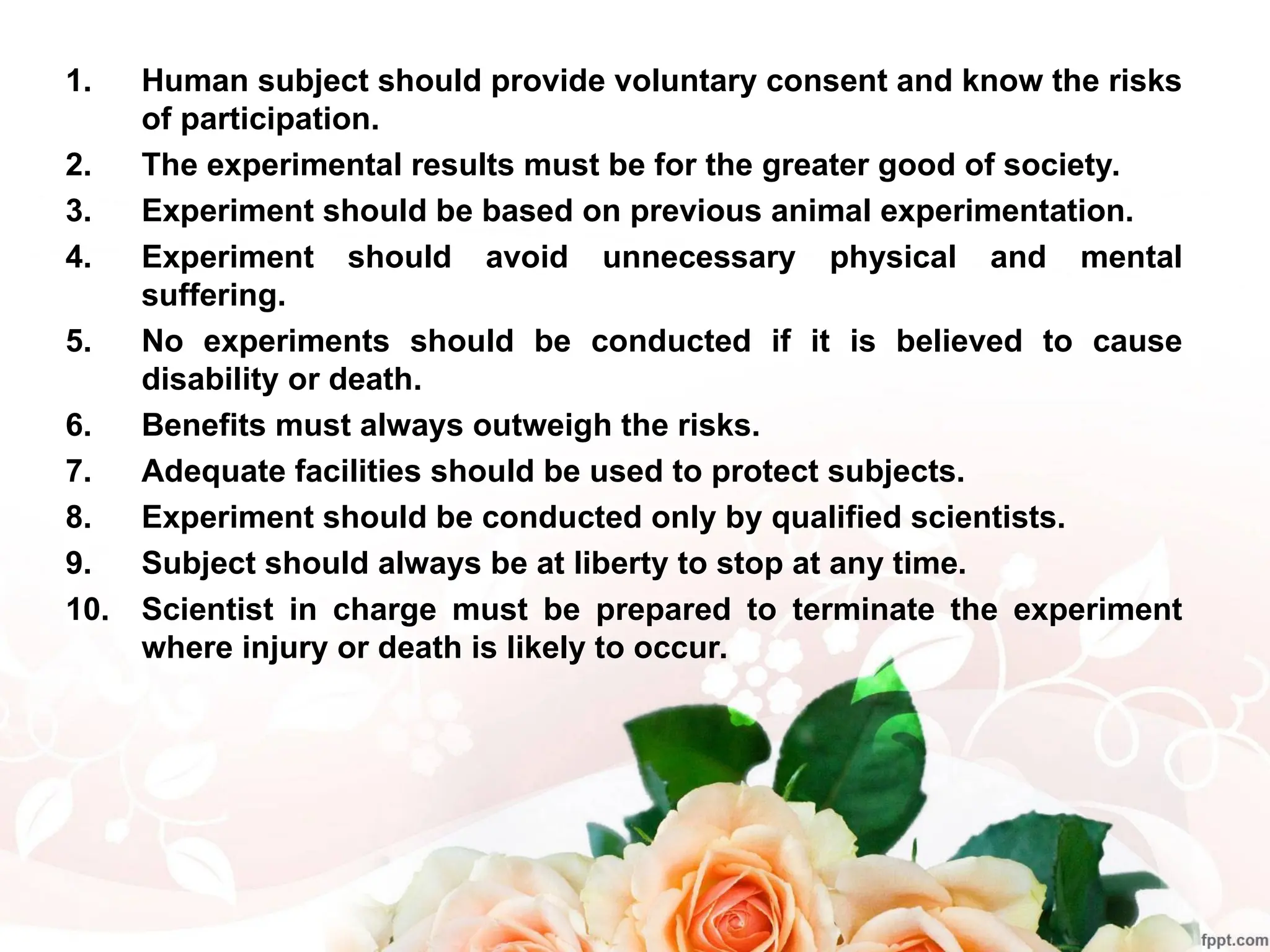 1. Human subject should provide voluntary consent and know the risks
of participation.
2. The experimental results must be for the greater good of society.
3. Experiment should be based on previous animal experimentation.
4. Experiment should avoid unnecessary physical and mental
suffering.
5. No experiments should be conducted if it is believed to cause
disability or death.
6. Benefits must always outweigh the risks.
7. Adequate facilities should be used to protect subjects.
8. Experiment should be conducted only by qualified scientists.
9. Subject should always be at liberty to stop at any time.
10. Scientist in charge must be prepared to terminate the experiment
where injury or death is likely to occur.
 