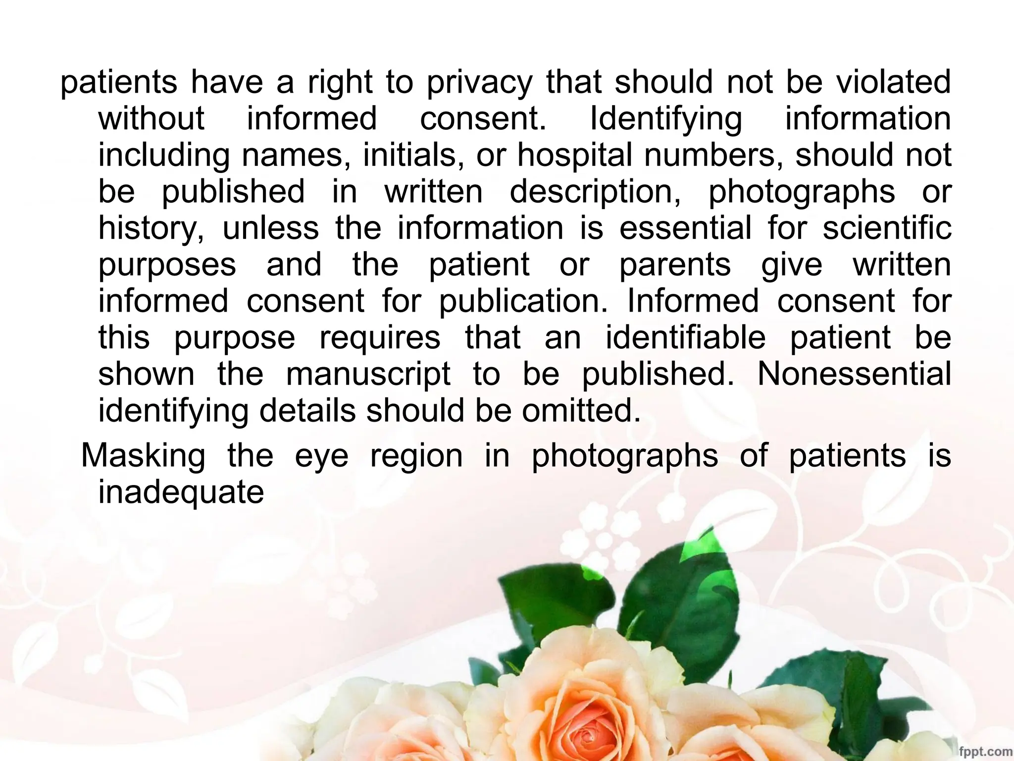 patients have a right to privacy that should not be violated
without informed consent. Identifying information
including names, initials, or hospital numbers, should not
be published in written description, photographs or
history, unless the information is essential for scientific
purposes and the patient or parents give written
informed consent for publication. Informed consent for
this purpose requires that an identifiable patient be
shown the manuscript to be published. Nonessential
identifying details should be omitted.
Masking the eye region in photographs of patients is
inadequate
 