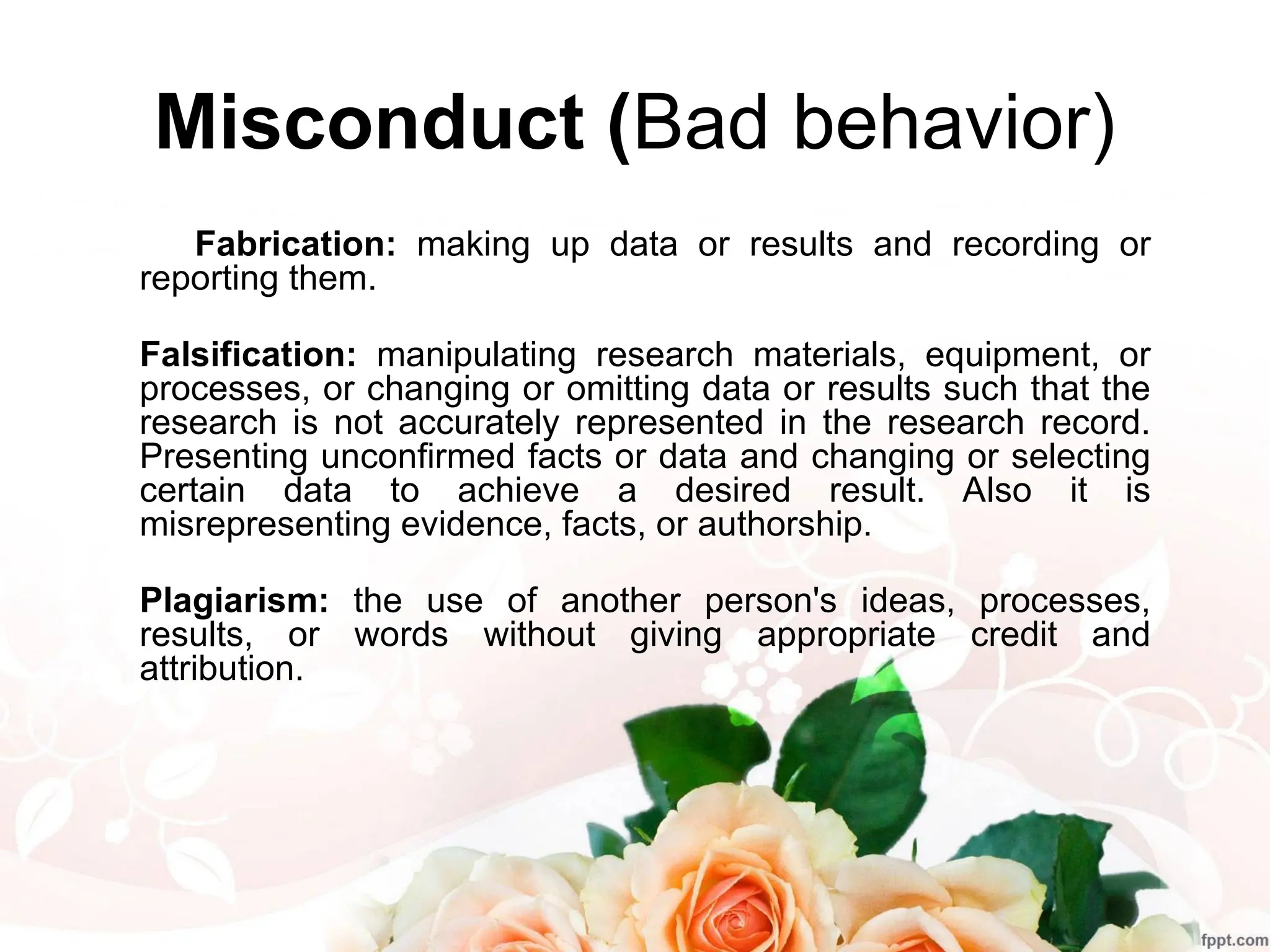 Misconduct (Bad behavior)
Fabrication: making up data or results and recording or
reporting them.
Falsification: manipulating research materials, equipment, or
processes, or changing or omitting data or results such that the
research is not accurately represented in the research record.
Presenting unconfirmed facts or data and changing or selecting
certain data to achieve a desired result. Also it is
misrepresenting evidence, facts, or authorship.
Plagiarism: the use of another person's ideas, processes,
results, or words without giving appropriate credit and
attribution.
 