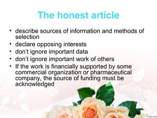 The honest article
• describe sources of information and methods of
selection
• declare opposing interests
• don’t ignore important data
• don’t ignore important work of others
• If the work is financially supported by some
commercial organization or pharmaceutical
company, the source of funding must be
acknowledged
 