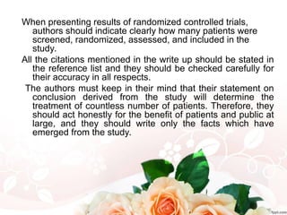 When presenting results of randomized controlled trials,
authors should indicate clearly how many patients were
screened, randomized, assessed, and included in the
study.
All the citations mentioned in the write up should be stated in
the reference list and they should be checked carefully for
their accuracy in all respects.
The authors must keep in their mind that their statement on
conclusion derived from the study will determine the
treatment of countless number of patients. Therefore, they
should act honestly for the benefit of patients and public at
large, and they should write only the facts which have
emerged from the study.
 