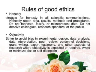 Rules of good ethics
• Honesty
struggle for honesty in all scientific communications.
Honestly report data, results, methods and procedures.
Do not fabricate, falsify, or misrepresent data. Do not
deceive colleagues, research sponsors, or the public.
• Objectivity
Strive to avoid bias in experimental design, data analysis,
data interpretation, peer review, personnel decisions,
grant writing, expert testimony, and other aspects of
research where objectivity is expected or required. Avoid
or minimize bias or self-deception
 
