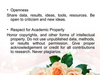 • Openness
Share data, results, ideas, tools, resources. Be
open to criticism and new ideas.
• Respect for Academic Property
Honor copyrights, and other forms of intellectual
property. Do not use unpublished data, methods,
or results without permission. Give proper
acknowledgement or credit for all contributions
to research. Never plagiarize.
 