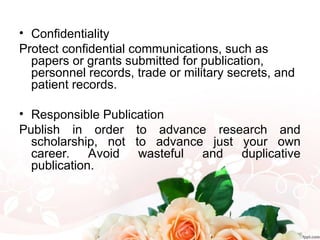 • Confidentiality
Protect confidential communications, such as
papers or grants submitted for publication,
personnel records, trade or military secrets, and
patient records.
• Responsible Publication
Publish in order to advance research and
scholarship, not to advance just your own
career. Avoid wasteful and duplicative
publication.
 