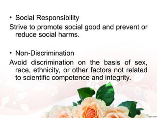 • Social Responsibility
Strive to promote social good and prevent or
reduce social harms.
• Non-Discrimination
Avoid discrimination on the basis of sex,
race, ethnicity, or other factors not related
to scientific competence and integrity.
 
