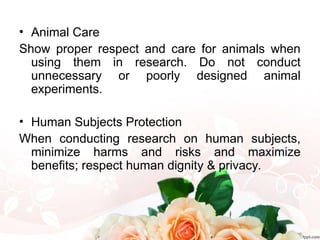 • Animal Care
Show proper respect and care for animals when
using them in research. Do not conduct
unnecessary or poorly designed animal
experiments.
• Human Subjects Protection
When conducting research on human subjects,
minimize harms and risks and maximize
benefits; respect human dignity & privacy.
 