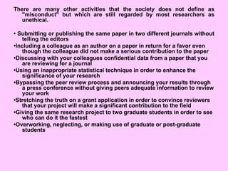 There are many other activities that the society does not define as
"misconduct" but which are still regarded by most researchers as
unethical.
• Submitting or publishing the same paper in two different journals without
telling the editors
•Including a colleague as an author on a paper in return for a favor even
though the colleague did not make a serious contribution to the paper
•Discussing with your colleagues confidential data from a paper that you
are reviewing for a journal
•Using an inappropriate statistical technique in order to enhance the
significance of your research
•Bypassing the peer review process and announcing your results through
a press conference without giving peers adequate information to review
your work
•Stretching the truth on a grant application in order to convince reviewers
that your project will make a significant contribution to the field
•Giving the same research project to two graduate students in order to see
who can do it the fastest
•Overworking, neglecting, or making use of graduate or post-graduate
students
 
