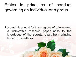 Ethics is principles of conduct
governing an individual or a group.
Research is a must for the progress of science and
a well-written research paper adds to the
knowledge of the society, apart from bringing
honor to its authors.
 