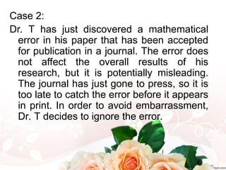 Case 2:
Dr. T has just discovered a mathematical
error in his paper that has been accepted
for publication in a journal. The error does
not affect the overall results of his
research, but it is potentially misleading.
The journal has just gone to press, so it is
too late to catch the error before it appears
in print. In order to avoid embarrassment,
Dr. T decides to ignore the error.
 