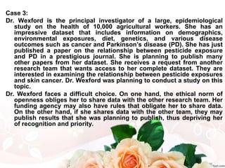 Case 3:
Dr. Wexford is the principal investigator of a large, epidemiological
study on the health of 10,000 agricultural workers. She has an
impressive dataset that includes information on demographics,
environmental exposures, diet, genetics, and various disease
outcomes such as cancer and Parkinson’s disease (PD). She has just
published a paper on the relationship between pesticide exposure
and PD in a prestigious journal. She is planning to publish many
other papers from her dataset. She receives a request from another
research team that wants access to her complete dataset. They are
interested in examining the relationship between pesticide exposures
and skin cancer. Dr. Wexford was planning to conduct a study on this
topic.
Dr. Wexford faces a difficult choice. On one hand, the ethical norm of
openness obliges her to share data with the other research team. Her
funding agency may also have rules that obligate her to share data.
On the other hand, if she shares data with the other team, they may
publish results that she was planning to publish, thus depriving her
of recognition and priority.
 