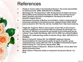 References
1. Flangin A. Human rights in the biomedical literature: The social responsibility
of medical journals. JAMA. 2000;284:618–9. [PubMed]
2. Washington DC: The Department; 1990. US department of Health and Human
Service Office of the Assistant Secretary for Health. First and Final annual
report. Scientific misconduct investigations: Reviewed by the office of
Scientific Integrity Review.
3. International Committee of Medical Journal Editors. Uniform requirements for
manuscript submitted to biomedical journals: Updated October 2008. ICMJE.
[Last accessed on 2011 Dec 23]. web site. Available from: http://www.icmje.org
.
4. Triggle CR, Triggle DJ. What is future of peer review? Why is there fraud in
science? Is plagiarism out of control? Why do scientists do bad things? Is it
all a case of “All that is necessary for the triumph of evil is that good men do
nothing”? Vasc Health Risk Manag. 2007;3:39–53. [PMC free article] [PubMed]
5. Thomson DF. Understanding conflict of interest. N Eng J Med. 1993;329:573–6.
[PubMed]
6. Moher D, Schulz KF, Altman DG. The CONSORT statement: Revised
recommendations for improving the quality of reports of parallel –group
randomised trials. Lancet. 2001;357:1191–4. [PubMed Fundamentals of good
medical writing, Dr. Trish Groves, Deputy editor, BMJ
7. Responsible Conduct of Research, Shamoo A and Resnik 3rd ed. (New York:
Oxford University Press).
8. What is Ethics in Research & Why is it Important? by David B. Resnik, J.D.,
Ph.D
 