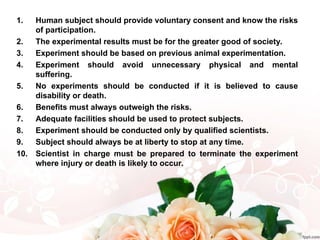 1. Human subject should provide voluntary consent and know the risks
of participation.
2. The experimental results must be for the greater good of society.
3. Experiment should be based on previous animal experimentation.
4. Experiment should avoid unnecessary physical and mental
suffering.
5. No experiments should be conducted if it is believed to cause
disability or death.
6. Benefits must always outweigh the risks.
7. Adequate facilities should be used to protect subjects.
8. Experiment should be conducted only by qualified scientists.
9. Subject should always be at liberty to stop at any time.
10. Scientist in charge must be prepared to terminate the experiment
where injury or death is likely to occur.
 